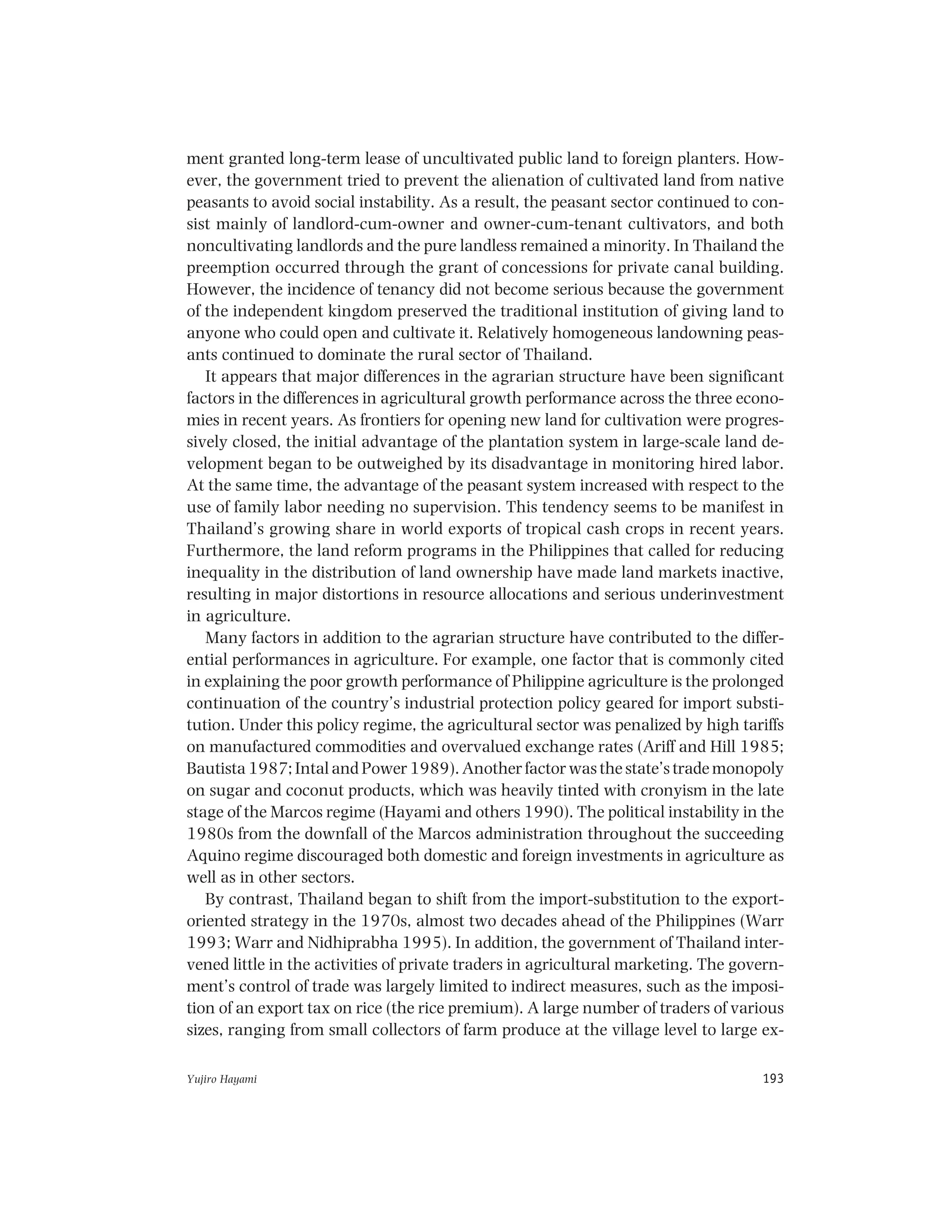 Yujiro Hayami 193
ment granted long-term lease of uncultivated public land to foreign planters. How-
ever, the government tried to prevent the alienation of cultivated land from native
peasants to avoid social instability. As a result, the peasant sector continued to con-
sist mainly of landlord-cum-owner and owner-cum-tenant cultivators, and both
noncultivating landlords and the pure landless remained a minority. In Thailand the
preemption occurred through the grant of concessions for private canal building.
However, the incidence of tenancy did not become serious because the government
of the independent kingdom preserved the traditional institution of giving land to
anyone who could open and cultivate it. Relatively homogeneous landowning peas-
ants continued to dominate the rural sector of Thailand.
It appears that major differences in the agrarian structure have been significant
factors in the differences in agricultural growth performance across the three econo-
mies in recent years. As frontiers for opening new land for cultivation were progres-
sively closed, the initial advantage of the plantation system in large-scale land de-
velopment began to be outweighed by its disadvantage in monitoring hired labor.
At the same time, the advantage of the peasant system increased with respect to the
use of family labor needing no supervision. This tendency seems to be manifest in
Thailand’s growing share in world exports of tropical cash crops in recent years.
Furthermore, the land reform programs in the Philippines that called for reducing
inequality in the distribution of land ownership have made land markets inactive,
resulting in major distortions in resource allocations and serious underinvestment
in agriculture.
Many factors in addition to the agrarian structure have contributed to the differ-
ential performances in agriculture. For example, one factor that is commonly cited
in explaining the poor growth performance of Philippine agriculture is the prolonged
continuation of the country’s industrial protection policy geared for import substi-
tution. Under this policy regime, the agricultural sector was penalized by high tariffs
on manufactured commodities and overvalued exchange rates (Ariff and Hill 1985;
Bautista 1987; Intal and Power 1989). Another factor was the state’s trade monopoly
on sugar and coconut products, which was heavily tinted with cronyism in the late
stage of the Marcos regime (Hayami and others 1990). The political instability in the
1980s from the downfall of the Marcos administration throughout the succeeding
Aquino regime discouraged both domestic and foreign investments in agriculture as
well as in other sectors.
By contrast, Thailand began to shift from the import-substitution to the export-
oriented strategy in the 1970s, almost two decades ahead of the Philippines (Warr
1993; Warr and Nidhiprabha 1995). In addition, the government of Thailand inter-
vened little in the activities of private traders in agricultural marketing. The govern-
ment’s control of trade was largely limited to indirect measures, such as the imposi-
tion of an export tax on rice (the rice premium). A large number of traders of various
sizes, ranging from small collectors of farm produce at the village level to large ex-
 
