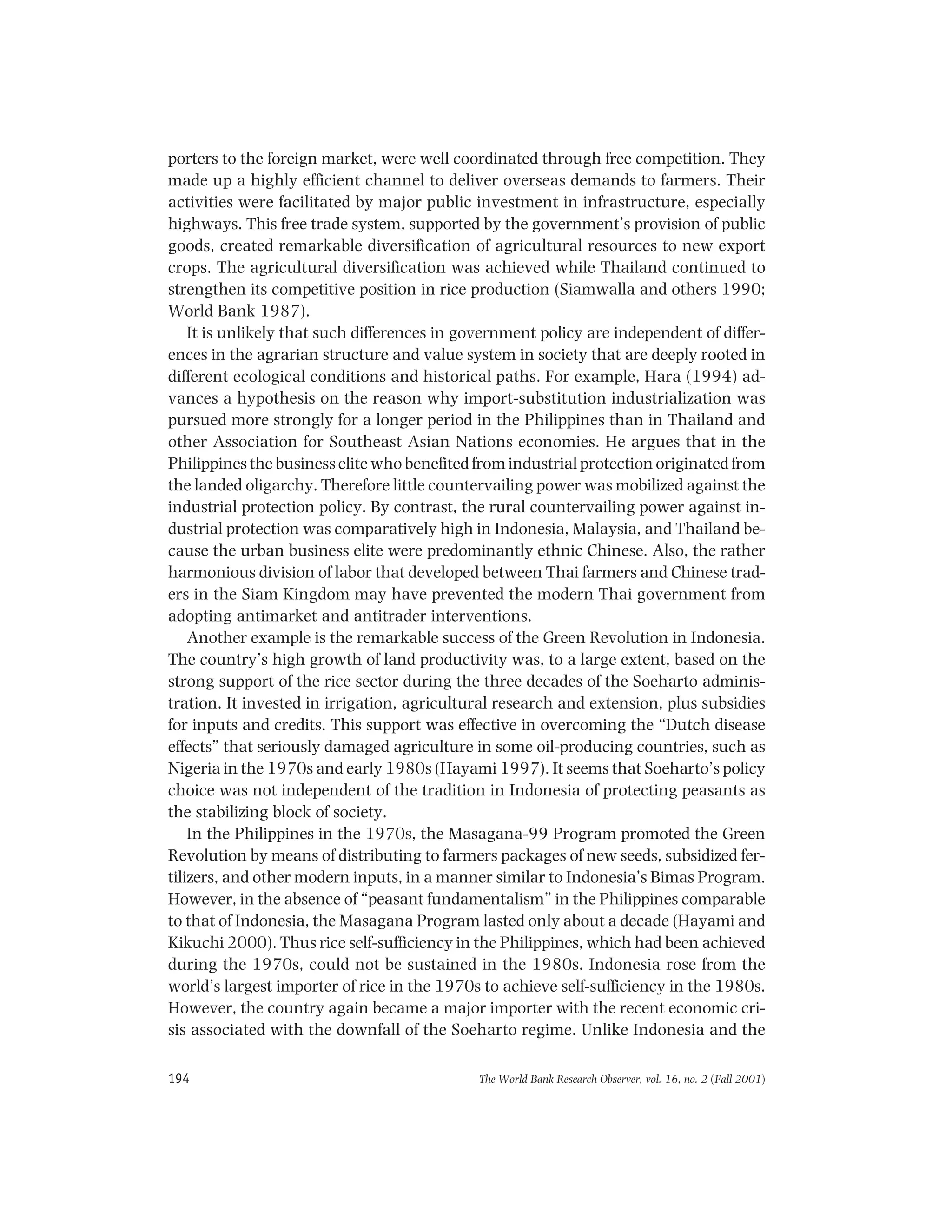 The World Bank Research Observer, vol. 16, no. 2 (Fall 2001)194
porters to the foreign market, were well coordinated through free competition. They
made up a highly efficient channel to deliver overseas demands to farmers. Their
activities were facilitated by major public investment in infrastructure, especially
highways. This free trade system, supported by the government’s provision of public
goods, created remarkable diversification of agricultural resources to new export
crops. The agricultural diversification was achieved while Thailand continued to
strengthen its competitive position in rice production (Siamwalla and others 1990;
World Bank 1987).
It is unlikely that such differences in government policy are independent of differ-
ences in the agrarian structure and value system in society that are deeply rooted in
different ecological conditions and historical paths. For example, Hara (1994) ad-
vances a hypothesis on the reason why import-substitution industrialization was
pursued more strongly for a longer period in the Philippines than in Thailand and
other Association for Southeast Asian Nations economies. He argues that in the
Philippines the business elite who benefited from industrial protection originated from
the landed oligarchy. Therefore little countervailing power was mobilized against the
industrial protection policy. By contrast, the rural countervailing power against in-
dustrial protection was comparatively high in Indonesia, Malaysia, and Thailand be-
cause the urban business elite were predominantly ethnic Chinese. Also, the rather
harmonious division of labor that developed between Thai farmers and Chinese trad-
ers in the Siam Kingdom may have prevented the modern Thai government from
adopting antimarket and antitrader interventions.
Another example is the remarkable success of the Green Revolution in Indonesia.
The country’s high growth of land productivity was, to a large extent, based on the
strong support of the rice sector during the three decades of the Soeharto adminis-
tration. It invested in irrigation, agricultural research and extension, plus subsidies
for inputs and credits. This support was effective in overcoming the “Dutch disease
effects” that seriously damaged agriculture in some oil-producing countries, such as
Nigeria in the 1970s and early 1980s (Hayami 1997). It seems that Soeharto’s policy
choice was not independent of the tradition in Indonesia of protecting peasants as
the stabilizing block of society.
In the Philippines in the 1970s, the Masagana-99 Program promoted the Green
Revolution by means of distributing to farmers packages of new seeds, subsidized fer-
tilizers, and other modern inputs, in a manner similar to Indonesia’s Bimas Program.
However, in the absence of “peasant fundamentalism” in the Philippines comparable
to that of Indonesia, the Masagana Program lasted only about a decade (Hayami and
Kikuchi 2000). Thus rice self-sufficiency in the Philippines, which had been achieved
during the 1970s, could not be sustained in the 1980s. Indonesia rose from the
world’s largest importer of rice in the 1970s to achieve self-sufficiency in the 1980s.
However, the country again became a major importer with the recent economic cri-
sis associated with the downfall of the Soeharto regime. Unlike Indonesia and the
 