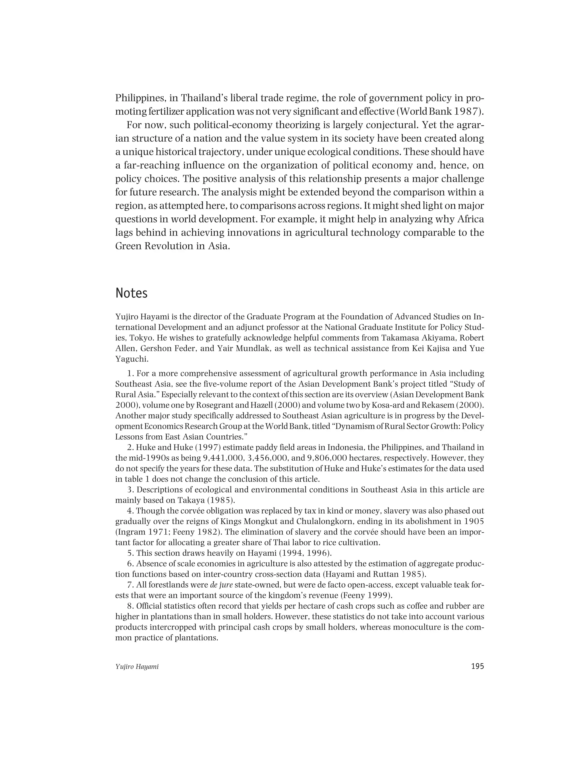 Yujiro Hayami 195
Philippines, in Thailand’s liberal trade regime, the role of government policy in pro-
moting fertilizer application was not very significant and effective (World Bank 1987).
For now, such political-economy theorizing is largely conjectural. Yet the agrar-
ian structure of a nation and the value system in its society have been created along
a unique historical trajectory, under unique ecological conditions. These should have
a far-reaching influence on the organization of political economy and, hence, on
policy choices. The positive analysis of this relationship presents a major challenge
for future research. The analysis might be extended beyond the comparison within a
region, as attempted here, to comparisons across regions. It might shed light on major
questions in world development. For example, it might help in analyzing why Africa
lags behind in achieving innovations in agricultural technology comparable to the
Green Revolution in Asia.
Notes
Yujiro Hayami is the director of the Graduate Program at the Foundation of Advanced Studies on In-
ternational Development and an adjunct professor at the National Graduate Institute for Policy Stud-
ies, Tokyo. He wishes to gratefully acknowledge helpful comments from Takamasa Akiyama, Robert
Allen, Gershon Feder, and Yair Mundlak, as well as technical assistance from Kei Kajisa and Yue
Yaguchi.
1. For a more comprehensive assessment of agricultural growth performance in Asia including
Southeast Asia, see the five-volume report of the Asian Development Bank’s project titled “Study of
Rural Asia.” Especially relevant to the context of this section are its overview (Asian Development Bank
2000), volume one by Rosegrant and Hazell (2000) and volume two by Kosa-ard and Rekasem (2000).
Another major study specifically addressed to Southeast Asian agriculture is in progress by the Devel-
opment Economics Research Group at the World Bank, titled “Dynamism of Rural Sector Growth: Policy
Lessons from East Asian Countries.”
2. Huke and Huke (1997) estimate paddy field areas in Indonesia, the Philippines, and Thailand in
the mid-1990s as being 9,441,000, 3,456,000, and 9,806,000 hectares, respectively. However, they
do not specify the years for these data. The substitution of Huke and Huke’s estimates for the data used
in table 1 does not change the conclusion of this article.
3. Descriptions of ecological and environmental conditions in Southeast Asia in this article are
mainly based on Takaya (1985).
4. Though the corvée obligation was replaced by tax in kind or money, slavery was also phased out
gradually over the reigns of Kings Mongkut and Chulalongkorn, ending in its abolishment in 1905
(Ingram 1971; Feeny 1982). The elimination of slavery and the corvée should have been an impor-
tant factor for allocating a greater share of Thai labor to rice cultivation.
5. This section draws heavily on Hayami (1994, 1996).
6. Absence of scale economies in agriculture is also attested by the estimation of aggregate produc-
tion functions based on inter-country cross-section data (Hayami and Ruttan 1985).
7. All forestlands were de jure state-owned, but were de facto open-access, except valuable teak for-
ests that were an important source of the kingdom’s revenue (Feeny 1999).
8. Official statistics often record that yields per hectare of cash crops such as coffee and rubber are
higher in plantations than in small holders. However, these statistics do not take into account various
products intercropped with principal cash crops by small holders, whereas monoculture is the com-
mon practice of plantations.
 
