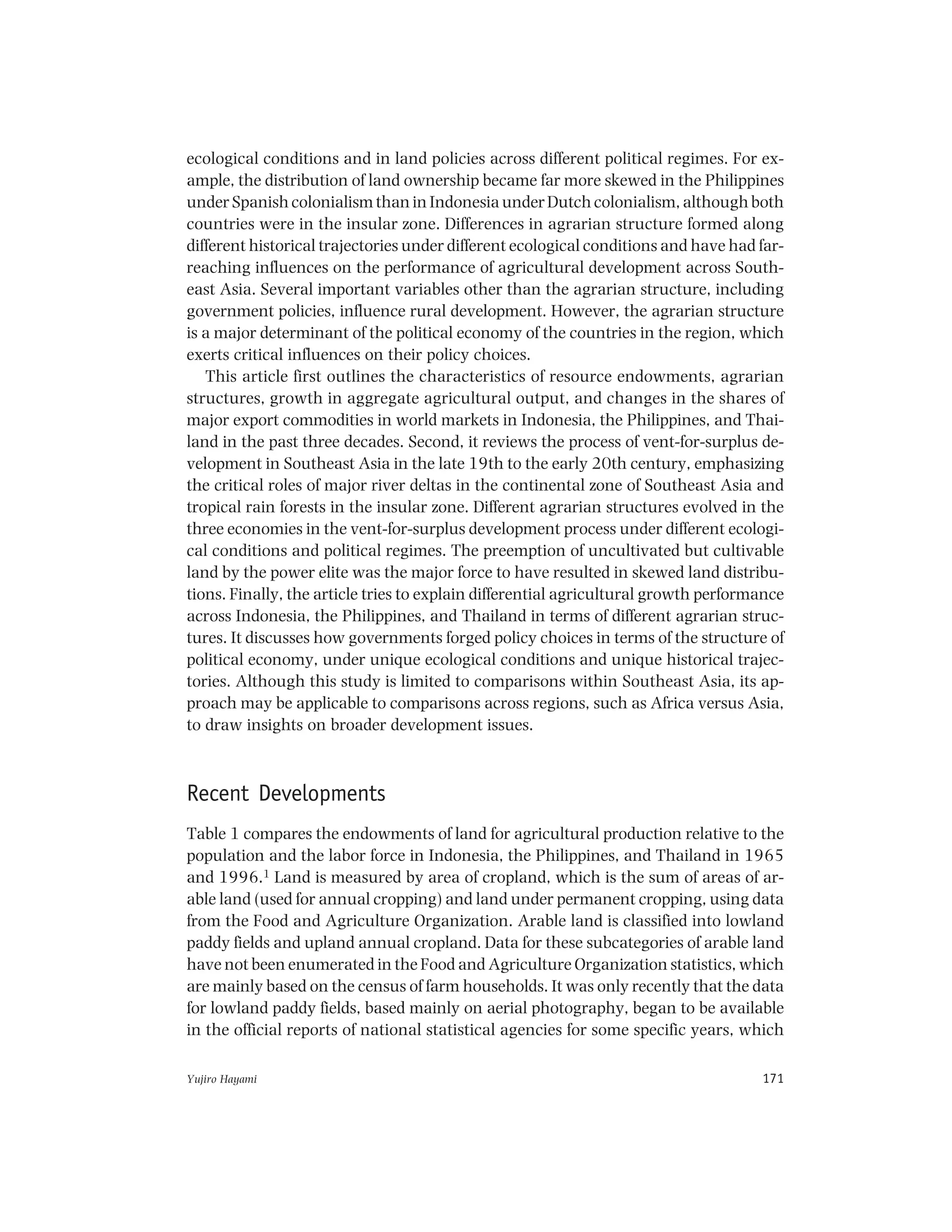 Yujiro Hayami 171
ecological conditions and in land policies across different political regimes. For ex-
ample, the distribution of land ownership became far more skewed in the Philippines
under Spanish colonialism than in Indonesia under Dutch colonialism, although both
countries were in the insular zone. Differences in agrarian structure formed along
different historical trajectories under different ecological conditions and have had far-
reaching influences on the performance of agricultural development across South-
east Asia. Several important variables other than the agrarian structure, including
government policies, influence rural development. However, the agrarian structure
is a major determinant of the political economy of the countries in the region, which
exerts critical influences on their policy choices.
This article first outlines the characteristics of resource endowments, agrarian
structures, growth in aggregate agricultural output, and changes in the shares of
major export commodities in world markets in Indonesia, the Philippines, and Thai-
land in the past three decades. Second, it reviews the process of vent-for-surplus de-
velopment in Southeast Asia in the late 19th to the early 20th century, emphasizing
the critical roles of major river deltas in the continental zone of Southeast Asia and
tropical rain forests in the insular zone. Different agrarian structures evolved in the
three economies in the vent-for-surplus development process under different ecologi-
cal conditions and political regimes. The preemption of uncultivated but cultivable
land by the power elite was the major force to have resulted in skewed land distribu-
tions. Finally, the article tries to explain differential agricultural growth performance
across Indonesia, the Philippines, and Thailand in terms of different agrarian struc-
tures. It discusses how governments forged policy choices in terms of the structure of
political economy, under unique ecological conditions and unique historical trajec-
tories. Although this study is limited to comparisons within Southeast Asia, its ap-
proach may be applicable to comparisons across regions, such as Africa versus Asia,
to draw insights on broader development issues.
Recent Developments
Table 1 compares the endowments of land for agricultural production relative to the
population and the labor force in Indonesia, the Philippines, and Thailand in 1965
and 1996.1 Land is measured by area of cropland, which is the sum of areas of ar-
able land (used for annual cropping) and land under permanent cropping, using data
from the Food and Agriculture Organization. Arable land is classified into lowland
paddy fields and upland annual cropland. Data for these subcategories of arable land
have not been enumerated in the Food and Agriculture Organization statistics, which
are mainly based on the census of farm households. It was only recently that the data
for lowland paddy fields, based mainly on aerial photography, began to be available
in the official reports of national statistical agencies for some specific years, which
 