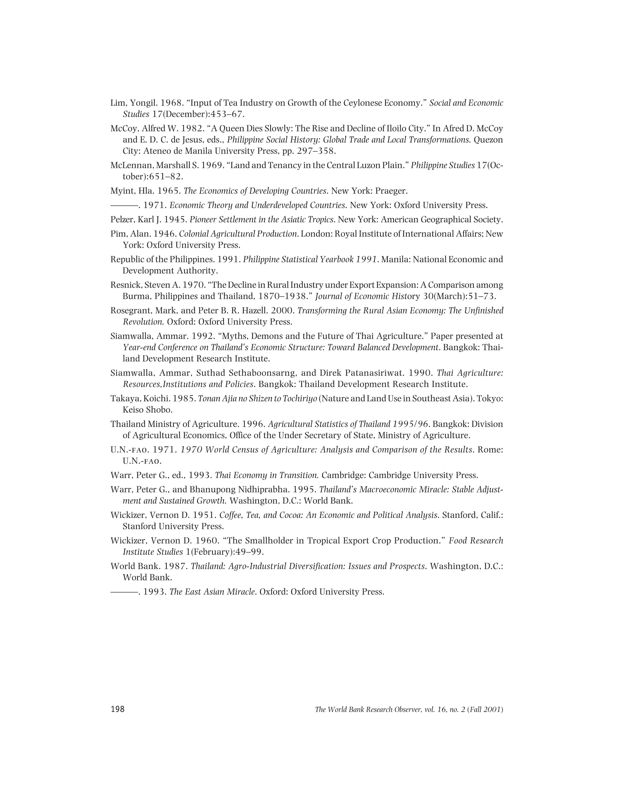 The World Bank Research Observer, vol. 16, no. 2 (Fall 2001)198
Lim, Yongil. 1968. “Input of Tea Industry on Growth of the Ceylonese Economy.” Social and Economic
Studies 17(December):453–67.
McCoy, Alfred W. 1982. “A Queen Dies Slowly: The Rise and Decline of Iloilo City.” In Afred D. McCoy
and E. D. C. de Jesus, eds., Philippine Social History: Global Trade and Local Transformations. Quezon
City: Ateneo de Manila University Press, pp. 297–358.
McLennan, Marshall S. 1969. “Land and Tenancy in the Central Luzon Plain.” Philippine Studies 17(Oc-
tober):651–82.
Myint, Hla. 1965. The Economics of Developing Countries. New York: Praeger.
———. 1971. Economic Theory and Underdeveloped Countries. New York: Oxford University Press.
Pelzer, Karl J. 1945. Pioneer Settlement in the Asiatic Tropics. New York: American Geographical Society.
Pim, Alan. 1946. Colonial Agricultural Production. London: Royal Institute of International Affairs; New
York: Oxford University Press.
Republic of the Philippines. 1991. Philippine Statistical Yearbook 1991. Manila: National Economic and
Development Authority.
Resnick, Steven A. 1970. “The Decline in Rural Industry under Export Expansion: A Comparison among
Burma, Philippines and Thailand, 1870–1938.” Journal of Economic History 30(March):51–73.
Rosegrant, Mark, and Peter B. R. Hazell. 2000. Transforming the Rural Asian Economy: The Unfinished
Revolution. Oxford: Oxford University Press.
Siamwalla, Ammar. 1992. “Myths, Demons and the Future of Thai Agriculture.” Paper presented at
Year-end Conference on Thailand’s Economic Structure: Toward Balanced Development. Bangkok: Thai-
land Development Research Institute.
Siamwalla, Ammar, Suthad Sethaboonsarng, and Direk Patanasiriwat. 1990. Thai Agriculture:
Resources,Institutions and Policies. Bangkok: Thailand Development Research Institute.
Takaya, Koichi. 1985. Tonan Ajia no Shizen to Tochiriyo (Nature and Land Use in Southeast Asia). Tokyo:
Keiso Shobo.
Thailand Ministry of Agriculture. 1996. Agricultural Statistics of Thailand 1995/96. Bangkok: Division
of Agricultural Economics, Office of the Under Secretary of State, Ministry of Agriculture.
U.N.-fao. 1971. 1970 World Census of Agriculture: Analysis and Comparison of the Results. Rome:
U.N.-fao.
Warr, Peter G., ed., 1993. Thai Economy in Transition. Cambridge: Cambridge University Press.
Warr, Peter G., and Bhanupong Nidhiprabha. 1995. Thailand’s Macroeconomic Miracle: Stable Adjust-
ment and Sustained Growth. Washington, D.C.: World Bank.
Wickizer, Vernon D. 1951. Coffee, Tea, and Cocoa: An Economic and Political Analysis. Stanford, Calif.:
Stanford University Press.
Wickizer, Vernon D. 1960. “The Smallholder in Tropical Export Crop Production.” Food Research
Institute Studies 1(February):49–99.
World Bank. 1987. Thailand: Agro-Industrial Diversification: Issues and Prospects. Washington, D.C.:
World Bank.
———. 1993. The East Asian Miracle. Oxford: Oxford University Press.
 