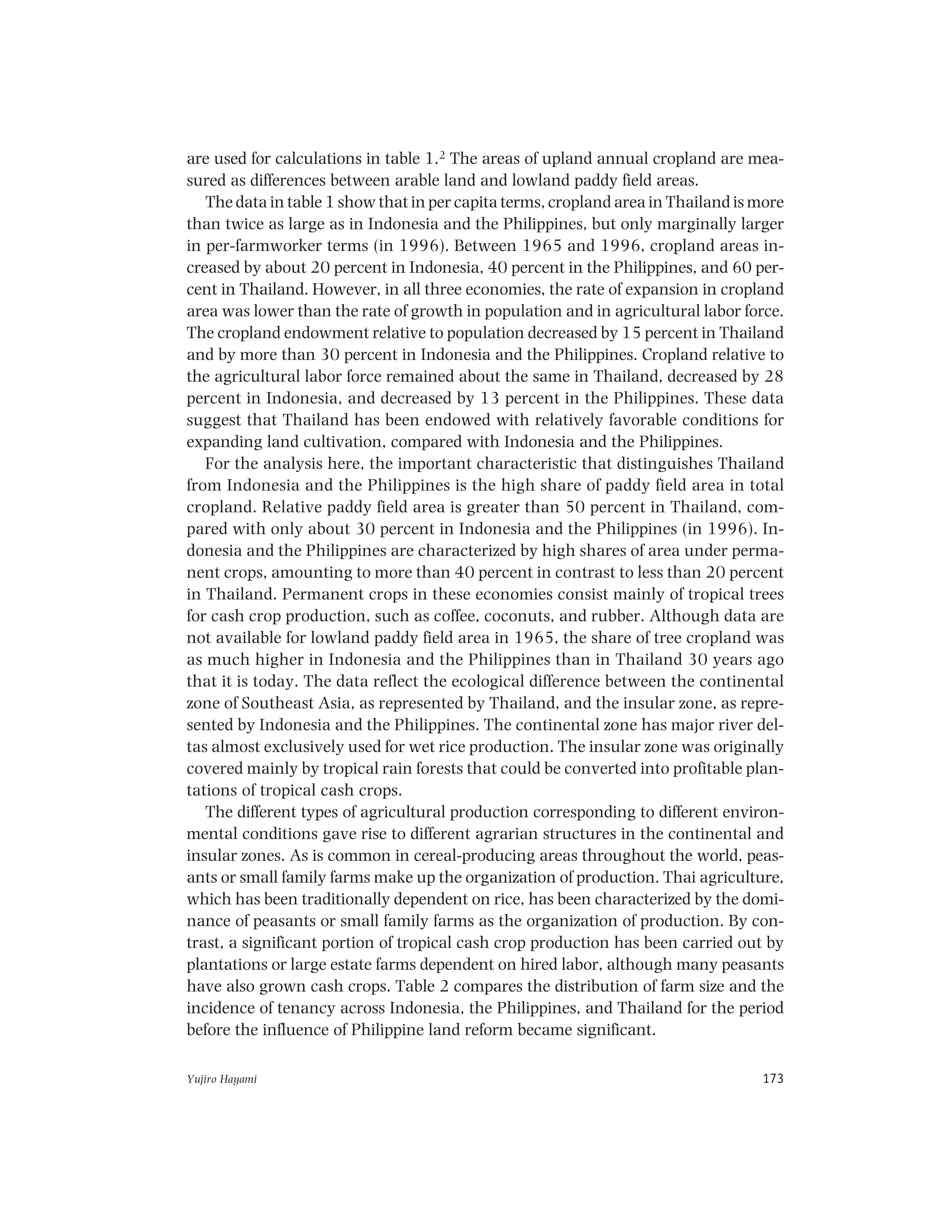Yujiro Hayami 173
are used for calculations in table 1.2 The areas of upland annual cropland are mea-
sured as differences between arable land and lowland paddy field areas.
The data in table 1 show that in per capita terms, cropland area in Thailand is more
than twice as large as in Indonesia and the Philippines, but only marginally larger
in per-farmworker terms (in 1996). Between 1965 and 1996, cropland areas in-
creased by about 20 percent in Indonesia, 40 percent in the Philippines, and 60 per-
cent in Thailand. However, in all three economies, the rate of expansion in cropland
area was lower than the rate of growth in population and in agricultural labor force.
The cropland endowment relative to population decreased by 15 percent in Thailand
and by more than 30 percent in Indonesia and the Philippines. Cropland relative to
the agricultural labor force remained about the same in Thailand, decreased by 28
percent in Indonesia, and decreased by 13 percent in the Philippines. These data
suggest that Thailand has been endowed with relatively favorable conditions for
expanding land cultivation, compared with Indonesia and the Philippines.
For the analysis here, the important characteristic that distinguishes Thailand
from Indonesia and the Philippines is the high share of paddy field area in total
cropland. Relative paddy field area is greater than 50 percent in Thailand, com-
pared with only about 30 percent in Indonesia and the Philippines (in 1996). In-
donesia and the Philippines are characterized by high shares of area under perma-
nent crops, amounting to more than 40 percent in contrast to less than 20 percent
in Thailand. Permanent crops in these economies consist mainly of tropical trees
for cash crop production, such as coffee, coconuts, and rubber. Although data are
not available for lowland paddy field area in 1965, the share of tree cropland was
as much higher in Indonesia and the Philippines than in Thailand 30 years ago
that it is today. The data reflect the ecological difference between the continental
zone of Southeast Asia, as represented by Thailand, and the insular zone, as repre-
sented by Indonesia and the Philippines. The continental zone has major river del-
tas almost exclusively used for wet rice production. The insular zone was originally
covered mainly by tropical rain forests that could be converted into profitable plan-
tations of tropical cash crops.
The different types of agricultural production corresponding to different environ-
mental conditions gave rise to different agrarian structures in the continental and
insular zones. As is common in cereal-producing areas throughout the world, peas-
ants or small family farms make up the organization of production. Thai agriculture,
which has been traditionally dependent on rice, has been characterized by the domi-
nance of peasants or small family farms as the organization of production. By con-
trast, a significant portion of tropical cash crop production has been carried out by
plantations or large estate farms dependent on hired labor, although many peasants
have also grown cash crops. Table 2 compares the distribution of farm size and the
incidence of tenancy across Indonesia, the Philippines, and Thailand for the period
before the influence of Philippine land reform became significant.
 
