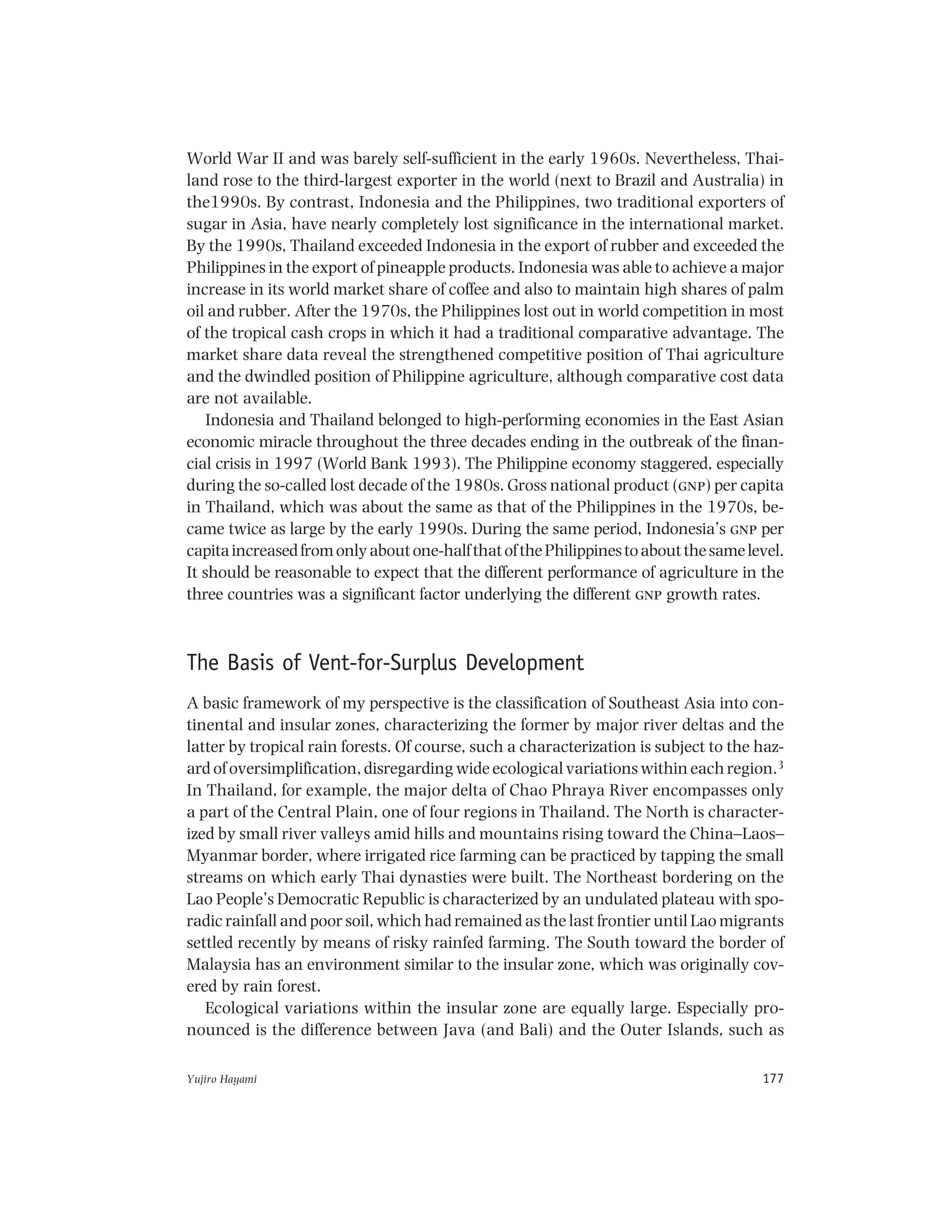 Yujiro Hayami 177
World War II and was barely self-sufficient in the early 1960s. Nevertheless, Thai-
land rose to the third-largest exporter in the world (next to Brazil and Australia) in
the1990s. By contrast, Indonesia and the Philippines, two traditional exporters of
sugar in Asia, have nearly completely lost significance in the international market.
By the 1990s, Thailand exceeded Indonesia in the export of rubber and exceeded the
Philippines in the export of pineapple products. Indonesia was able to achieve a major
increase in its world market share of coffee and also to maintain high shares of palm
oil and rubber. After the 1970s, the Philippines lost out in world competition in most
of the tropical cash crops in which it had a traditional comparative advantage. The
market share data reveal the strengthened competitive position of Thai agriculture
and the dwindled position of Philippine agriculture, although comparative cost data
are not available.
Indonesia and Thailand belonged to high-performing economies in the East Asian
economic miracle throughout the three decades ending in the outbreak of the finan-
cial crisis in 1997 (World Bank 1993). The Philippine economy staggered, especially
during the so-called lost decade of the 1980s. Gross national product (gnp) per capita
in Thailand, which was about the same as that of the Philippines in the 1970s, be-
came twice as large by the early 1990s. During the same period, Indonesia’s gnp per
capitaincreasedfromonlyaboutone-halfthatofthePhilippinestoaboutthesamelevel.
It should be reasonable to expect that the different performance of agriculture in the
three countries was a significant factor underlying the different gnp growth rates.
The Basis of Vent-for-Surplus Development
A basic framework of my perspective is the classification of Southeast Asia into con-
tinental and insular zones, characterizing the former by major river deltas and the
latter by tropical rain forests. Of course, such a characterization is subject to the haz-
ard of oversimplification, disregarding wide ecological variations within each region.3
In Thailand, for example, the major delta of Chao Phraya River encompasses only
a part of the Central Plain, one of four regions in Thailand. The North is character-
ized by small river valleys amid hills and mountains rising toward the China–Laos–
Myanmar border, where irrigated rice farming can be practiced by tapping the small
streams on which early Thai dynasties were built. The Northeast bordering on the
Lao People’s Democratic Republic is characterized by an undulated plateau with spo-
radic rainfall and poor soil, which had remained as the last frontier until Lao migrants
settled recently by means of risky rainfed farming. The South toward the border of
Malaysia has an environment similar to the insular zone, which was originally cov-
ered by rain forest.
Ecological variations within the insular zone are equally large. Especially pro-
nounced is the difference between Java (and Bali) and the Outer Islands, such as
 