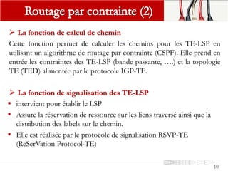 10
 La fonction de calcul de chemin
Cette fonction permet de calculer les chemins pour les TE-LSP en
utilisant un algorithme de routage par contrainte (CSPF). Elle prend en
entrée les contraintes des TE-LSP (bande passante, ….) et la topologie
TE (TED) alimentée par le protocole IGP-TE.
 La fonction de signalisation des TE-LSP
 intervient pour établir le LSP
 Assure la réservation de ressource sur les liens traversé ainsi que la
distribution des labels sur le chemin.
 Elle est réalisée par le protocole de signalisation RSVP-TE
(ReSerVation Protocol-TE)
 