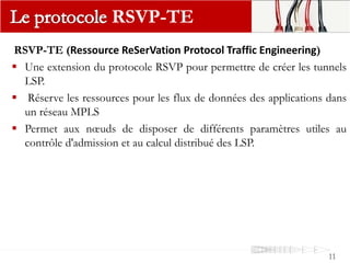 RSVP-TE (Ressource ReSerVation Protocol Traffic Engineering)
 Une extension du protocole RSVP pour permettre de créer les tunnels
LSP.
 Réserve les ressources pour les flux de données des applications dans
un réseau MPLS
 Permet aux nœuds de disposer de différents paramètres utiles au
contrôle d'admission et au calcul distribué des LSP.
RSVP-TE
11
 