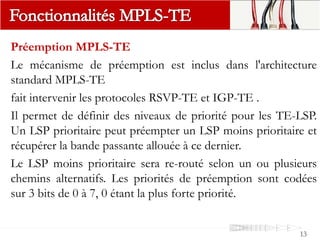 Préemption MPLS-TE
Le mécanisme de préemption est inclus dans l'architecture
standard MPLS-TE
fait intervenir les protocoles RSVP-TE et IGP-TE .
Il permet de définir des niveaux de priorité pour les TE-LSP.
Un LSP prioritaire peut préempter un LSP moins prioritaire et
récupérer la bande passante allouée à ce dernier.
Le LSP moins prioritaire sera re-routé selon un ou plusieurs
chemins alternatifs. Les priorités de préemption sont codées
sur 3 bits de 0 à 7, 0 étant la plus forte priorité.
13
 