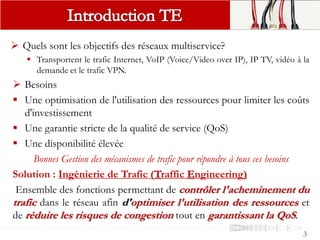  Quels sont les objectifs des réseaux multiservice?
 Transportent le trafic Internet, VoIP (Voice/Video over IP), IP TV, vidéo à la
demande et le trafic VPN.
 Besoins
 Une optimisation de l'utilisation des ressources pour limiter les coûts
d'investissement
 Une garantie stricte de la qualité de service (QoS)
 Une disponibilité élevée
Bonnes Gestion des mécanismes de trafic pour répondre à tous ces besoins
Solution : Ingénierie de Trafic (Traffic Engineering)
Ensemble des fonctions permettant de contrôler l'acheminement du
trafic dans le réseau afin d'optimiser l'utilisation des ressources et
de réduire les risques de congestion tout en garantissant la QoS.
3
 