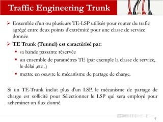 Ensemble d'un ou plusieurs TE-LSP utilisés pour router du trafic
agrégé entre deux points d'extrémité pour une classe de service
donnée
 TE Trunk (Tunnel) est caractérisé par:
 sa bande passante réservée
 un ensemble de paramètres TE (par exemple la classe de service,
le délai ,etc .)
 mettre en oeuvre le mécanisme de partage de charge.
Si un TE-Trunk inclut plus d'un LSP, le mécanisme de partage de
charge est sollicité pour Sélectionner le LSP qui sera employé pour
acheminer un flux donné.
Traffic Engineering Trunk
7
 