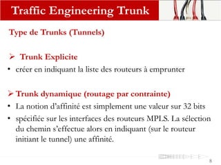 Type de Trunks (Tunnels)
 Trunk Explicite
• créer en indiquant la liste des routeurs à emprunter
 Trunk dynamique (routage par contrainte)
• La notion d’affinité est simplement une valeur sur 32 bits
• spécifiée sur les interfaces des routeurs MPLS. La sélection
du chemin s’effectue alors en indiquant (sur le routeur
initiant le tunnel) une affinité.
Traffic Engineering Trunk
8
 