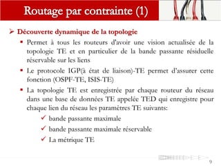9
 Découverte dynamique de la topologie
 Permet à tous les routeurs d'avoir une vision actualisée de la
topologie TE et en particulier de la bande passante résiduelle
réservable sur les liens
 Le protocole IGP(à état de liaison)-TE permet d’assurer cette
fonction (OSPF-TE, ISIS-TE)
 La topologie TE est enregistrée par chaque routeur du réseau
dans une base de données TE appelée TED qui enregistre pour
chaque lien du réseau les paramètres TE suivants:
 bande passante maximale
 bande passante maximale réservable
 La métrique TE
 