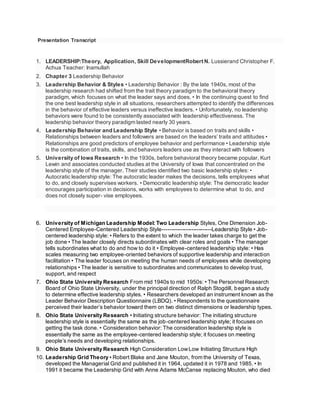 Presentation Transcript
1. LEADERSHIP:Theory, Application, Skill DevelopmentRobert N. Lussierand Christopher F.
Achua Teacher: Inamullah
2. Chapter 3 Leadership Behavior
3. Leadership Behavior & Styles • Leadership Behavior : By the late 1940s, most of the
leadership research had shifted from the trait theory paradigm to the behavioral theory
paradigm, which focuses on what the leader says and does. • In the continuing quest to find
the one best leadership style in all situations, researchers attempted to identify the differences
in the behavior of effective leaders versus ineffective leaders. • Unfortunately, no leadership
behaviors were found to be consistently associated with leadership effectiveness. The
leadership behavior theory paradigm lasted nearly 30 years.
4. Leadership Behavior and Leadership Style • Behavior is based on traits and skills •
Relationships between leaders and followers are based on the leaders’ traits and attitudes •
Relationships are good predictors of employee behavior and performance • Leadership style
is the combination of traits, skills, and behaviors leaders use as they interact with followers
5. University of Iowa Research • In the 1930s, before behavioral theory became popular, Kurt
Lewin and associates conducted studies at the University of Iowa that concentrated on the
leadership style of the manager. Their studies identified two basic leadership styles: •
Autocratic leadership style: The autocratic leader makes the decisions, tells employees what
to do, and closely supervises workers. • Democratic leadership style: The democratic leader
encourages participation in decisions, works with employees to determine what to do, and
does not closely super- vise employees.
6. University of Michigan Leadership Model: Two Leadership Styles, One Dimension Job-
Centered Employee-Centered Leadership Style---------------------------Leadership Style • Job-
centered leadership style: • Refers to the extent to which the leader takes charge to get the
job done • The leader closely directs subordinates with clear roles and goals • The manager
tells subordinates what to do and how to do it • Employee-centered leadership style: • Has
scales measuring two employee-oriented behaviors of supportive leadership and interaction
facilitation • The leader focuses on meeting the human needs of employees while developing
relationships • The leader is sensitive to subordinates and communicates to develop trust,
support, and respect
7. Ohio State University Research From mid 1940s to mid 1950s: • The Personnel Research
Board of Ohio State University, under the principal direction of Ralph Stogdill, began a study
to determine effective leadership styles. • Researchers developed an instrument known as the
Leader Behavior Description Questionnaire (LBDQ). • Respondents to the questionnaire
perceived their leader’s behavior toward them on two distinct dimensions or leadership types.
8. Ohio State University Research • Initiating structure behavior: The initiating structure
leadership style is essentially the same as the job-centered leadership style; it focuses on
getting the task done. • Consideration behavior: The consideration leadership style is
essentially the same as the employee-centered leadership style; it focuses on meeting
people’s needs and developing relationships.
9. Ohio State University Research High Consideration LowLow Initiating Structure High
10. Leadership Grid Theory • Robert Blake and Jane Mouton, from the University of Texas,
developed the Managerial Grid and published it in 1964, updated it in 1978 and 1985. • In
1991 it became the Leadership Grid with Anne Adams McCanse replacing Mouton, who died
 