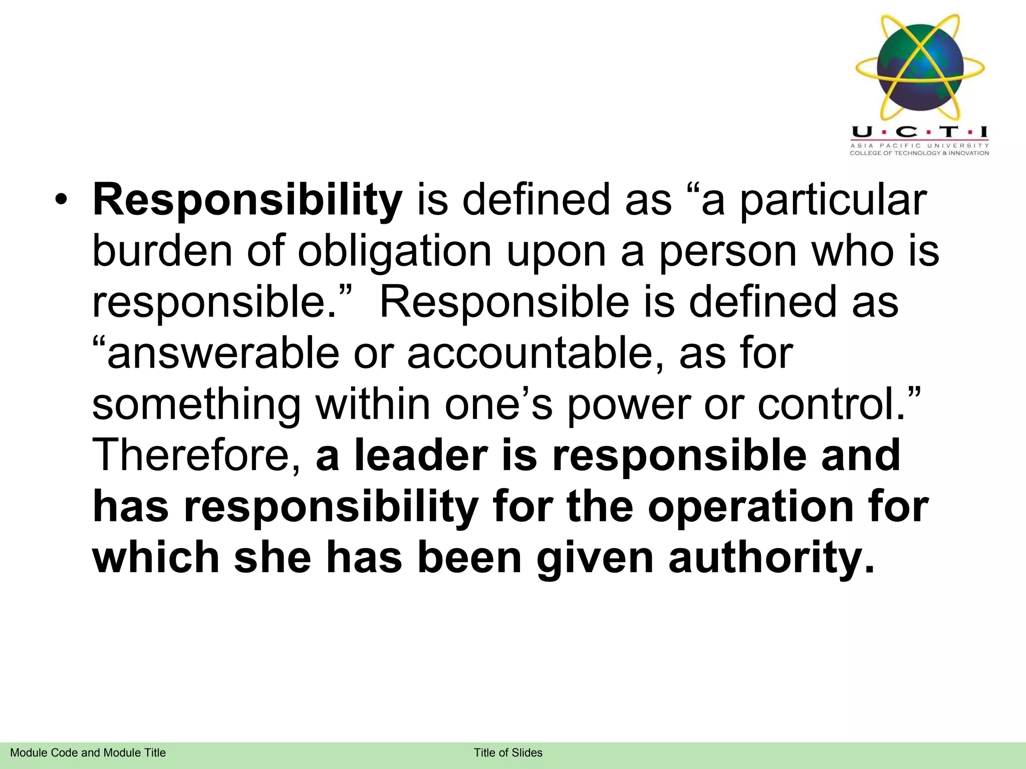 Responsibility  is defined as “a particular burden of obligation upon a person who is responsible.”  Responsible is defined as “answerable or accountable, as for something within one’s power or control.”  Therefore,  a leader is responsible and has responsibility for the operation for which she has been given authority. 