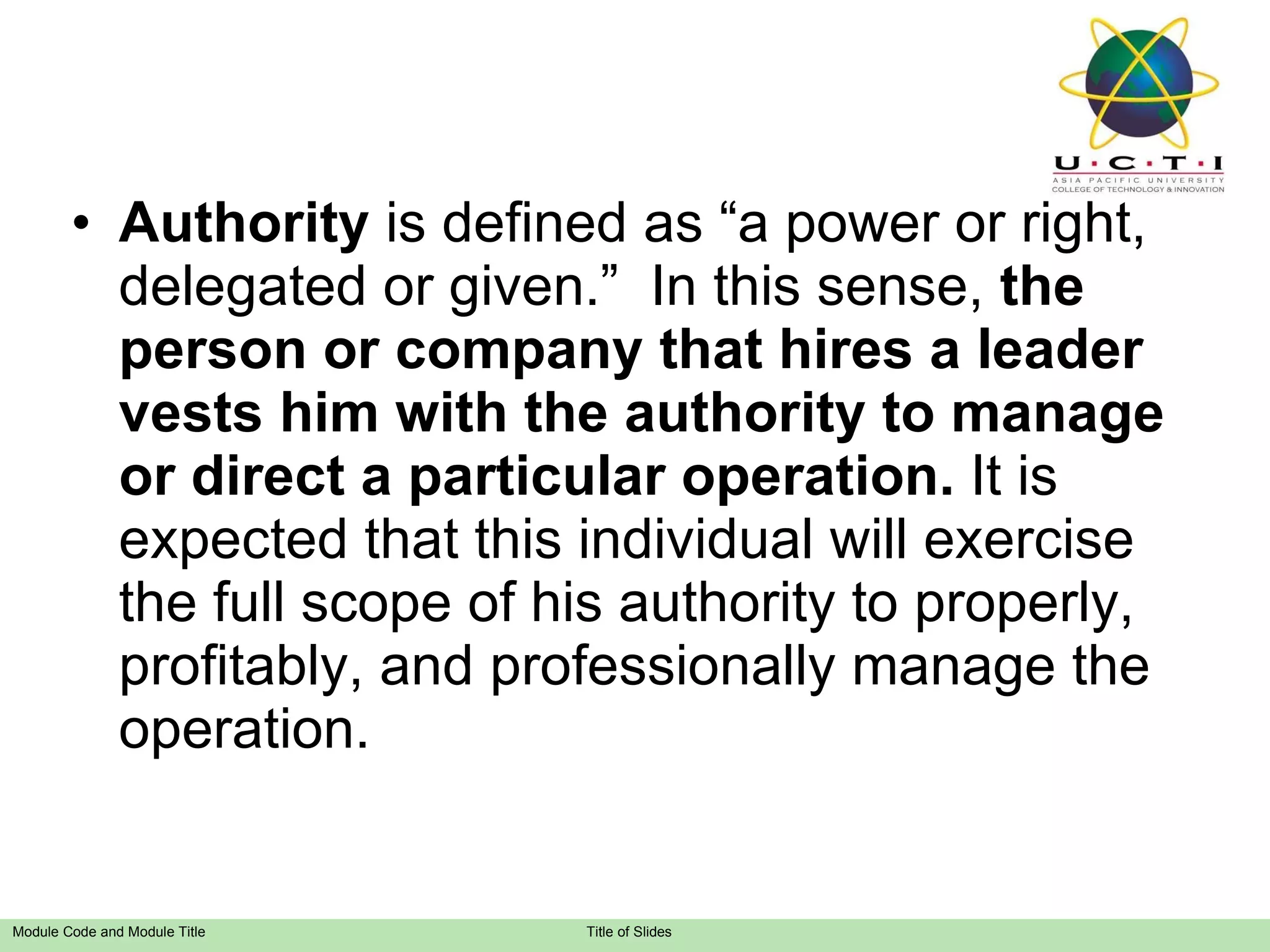 Authority  is defined as “a power or right, delegated or given.”  In this sense,  the person or company that hires a leader vests him with the authority to manage or direct a particular operation.  It is expected that this individual will exercise the full scope of his authority to properly, profitably, and professionally manage the operation. 