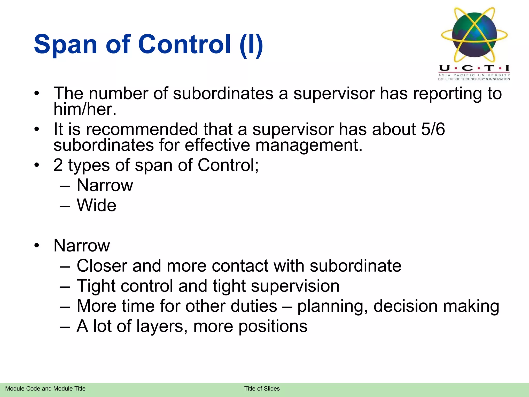 Span of Control (I) The number of subordinates a supervisor has reporting to him/her. It is recommended that a supervisor has about 5/6 subordinates for effective management. 2 types of span of Control;  Narrow Wide Narrow Closer and more contact with subordinate Tight control and tight supervision More time for other duties – planning, decision making A lot of layers, more positions 