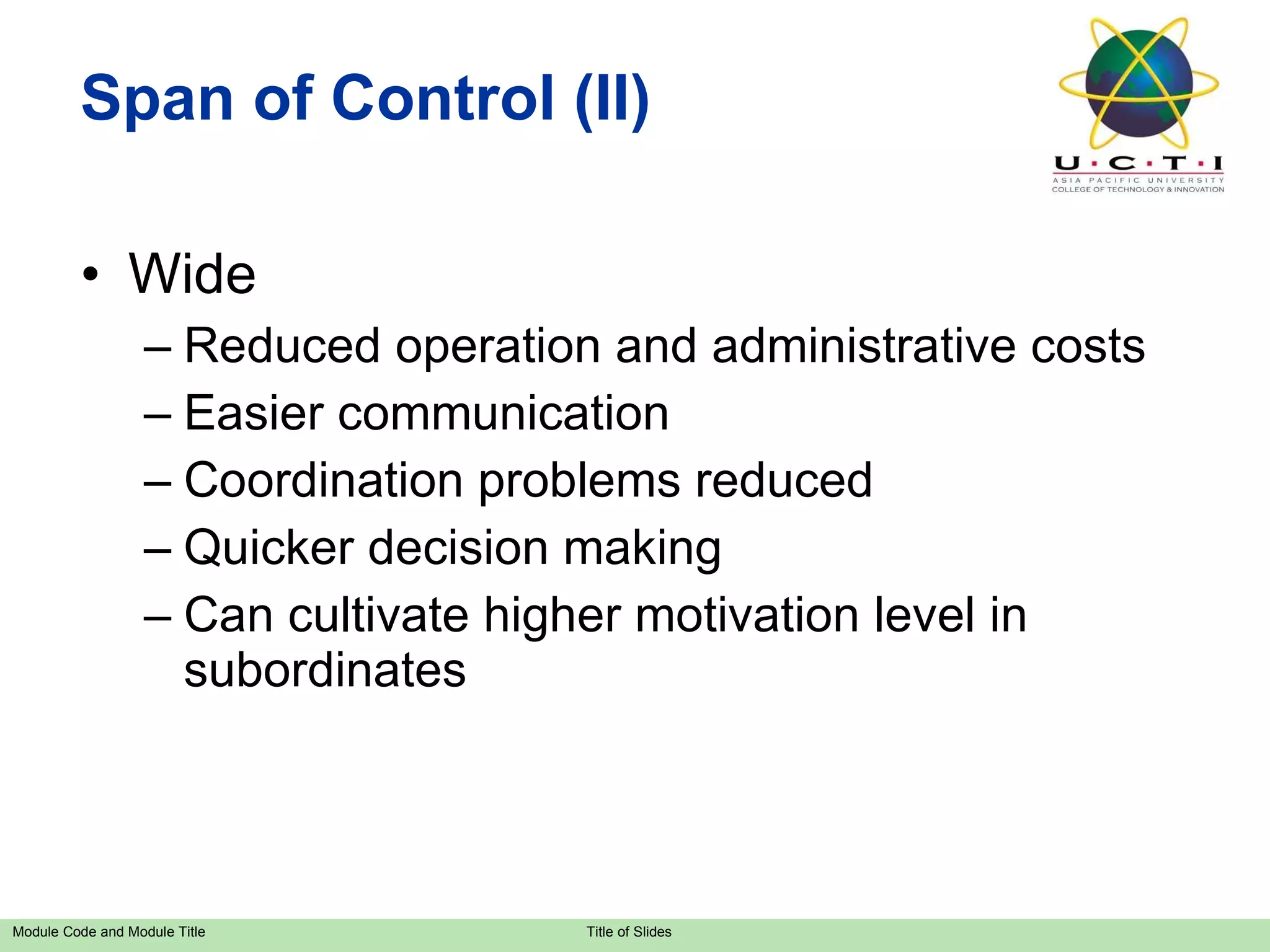 Span of Control (II) Wide Reduced operation and administrative costs Easier communication Coordination problems reduced Quicker decision making Can cultivate higher motivation level in subordinates 