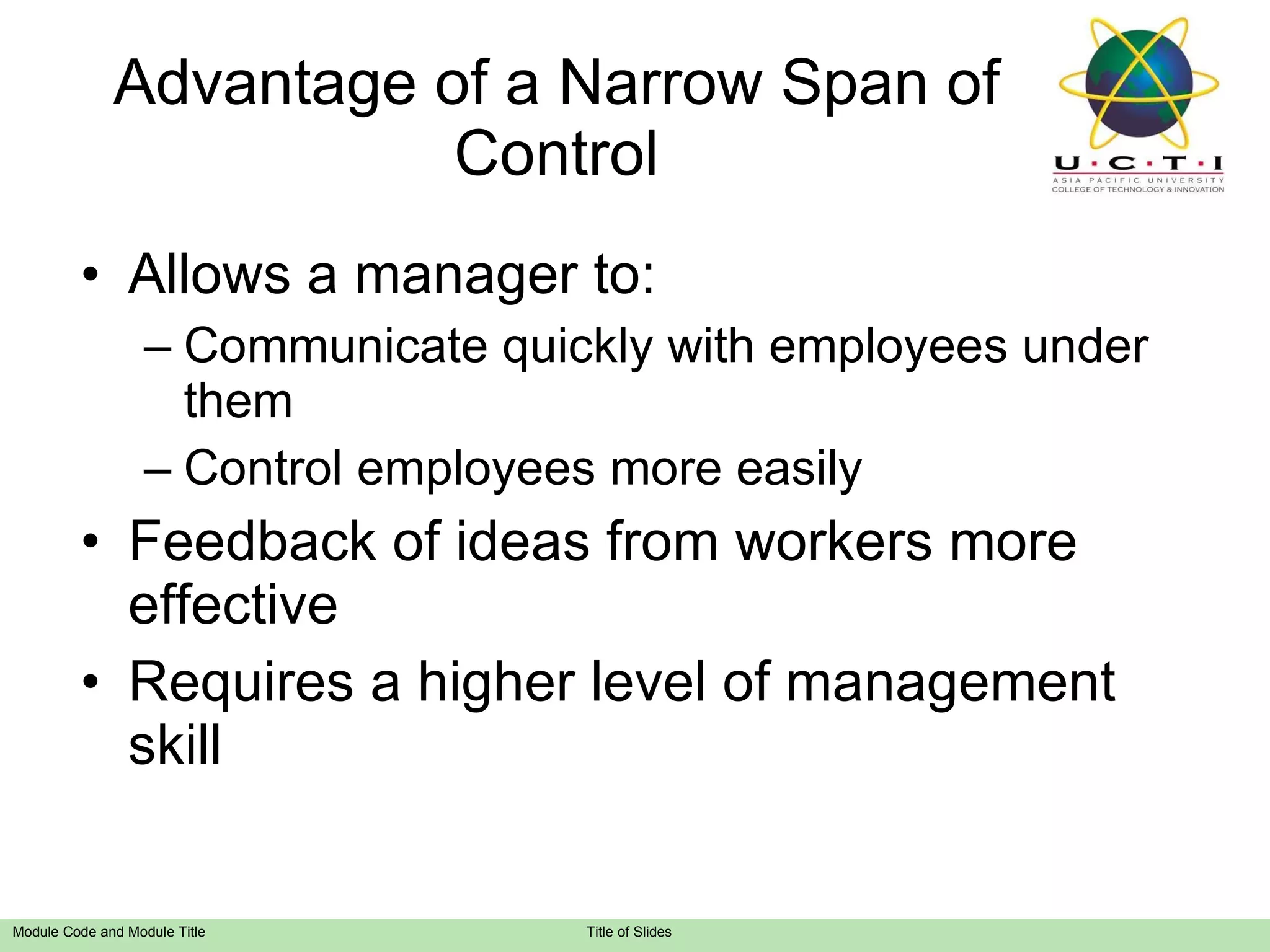 Advantage of a Narrow Span of Control Allows a manager to: Communicate quickly with employees under them Control employees more easily Feedback of ideas from workers more effective Requires a higher level of management skill 