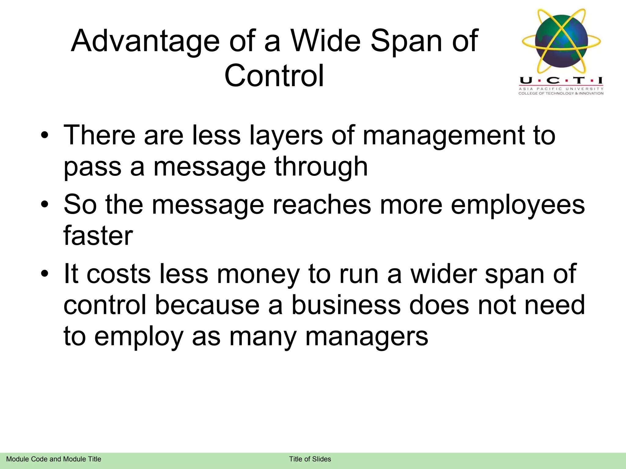 Advantage of a Wide Span of Control There are less layers of management to pass a message through So the message reaches more employees faster It costs less money to run a wider span of control because a business does not need to employ as many managers 