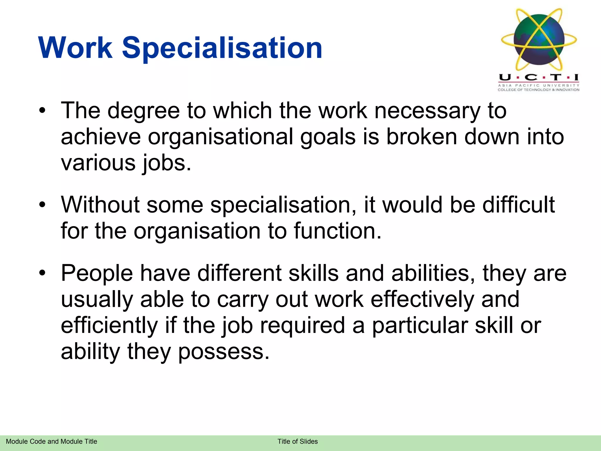 Work Specialisation The degree to which the work necessary to achieve organisational goals is broken down into various jobs. Without some specialisation, it would be difficult for the organisation to function. People have different skills and abilities, they are usually able to carry out work effectively and efficiently if the job required a particular skill or ability they possess. 