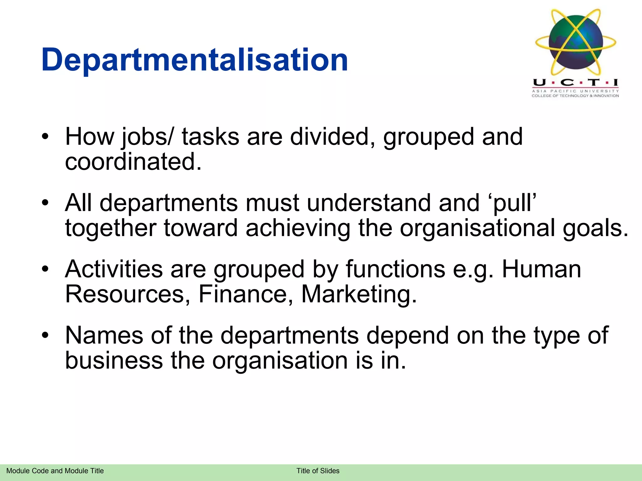 Departmentalisation How jobs/ tasks are divided, grouped and coordinated. All departments must understand and ‘pull’ together toward achieving the organisational goals. Activities are grouped by functions e.g. Human Resources, Finance, Marketing. Names of the departments depend on the type of business the organisation is in. 