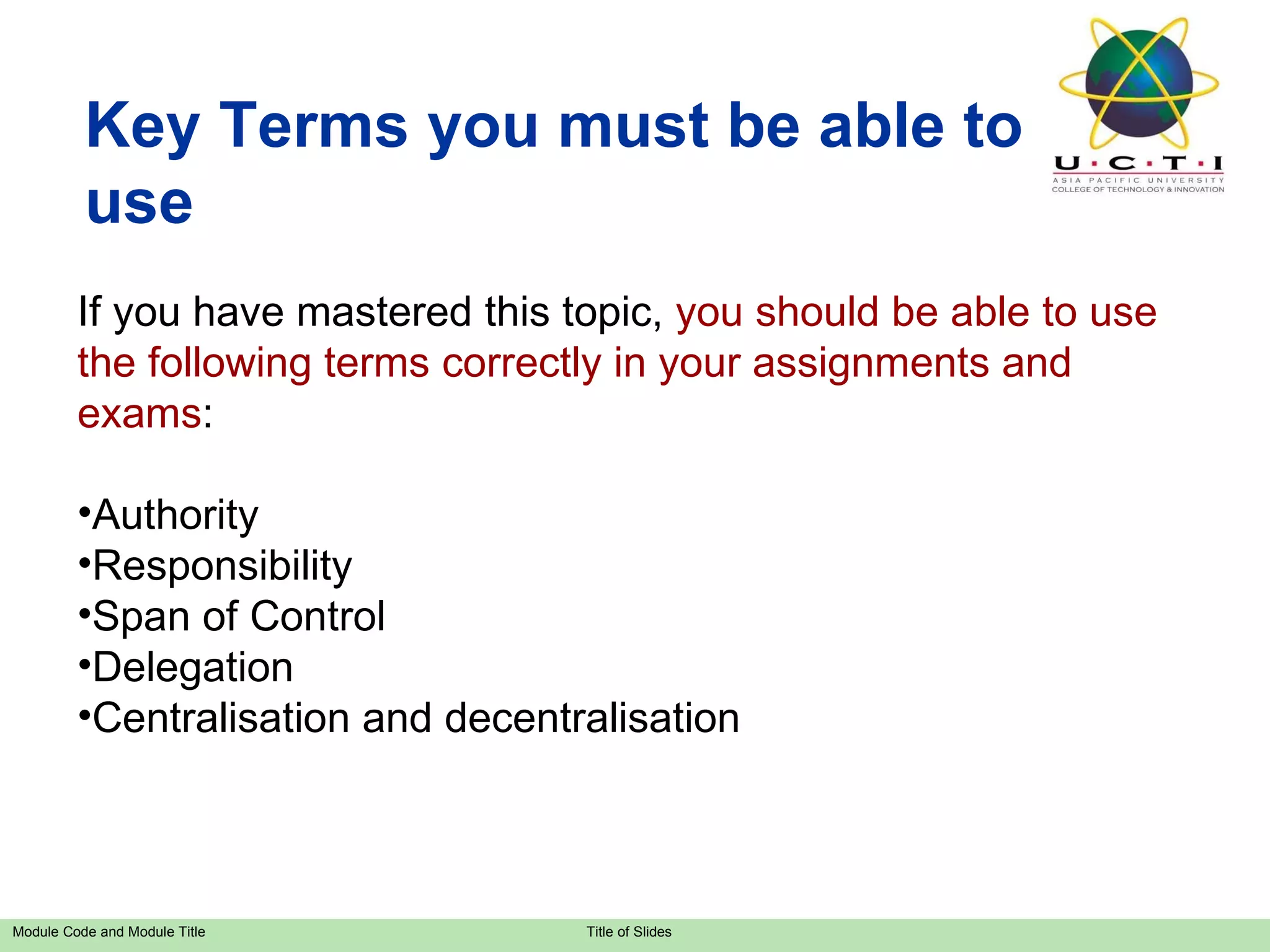 Key Terms you must be able to use If you have mastered this topic,  you should be able to use the following terms correctly in your assignments and exams : Authority Responsibility Span of Control Delegation Centralisation and decentralisation 
