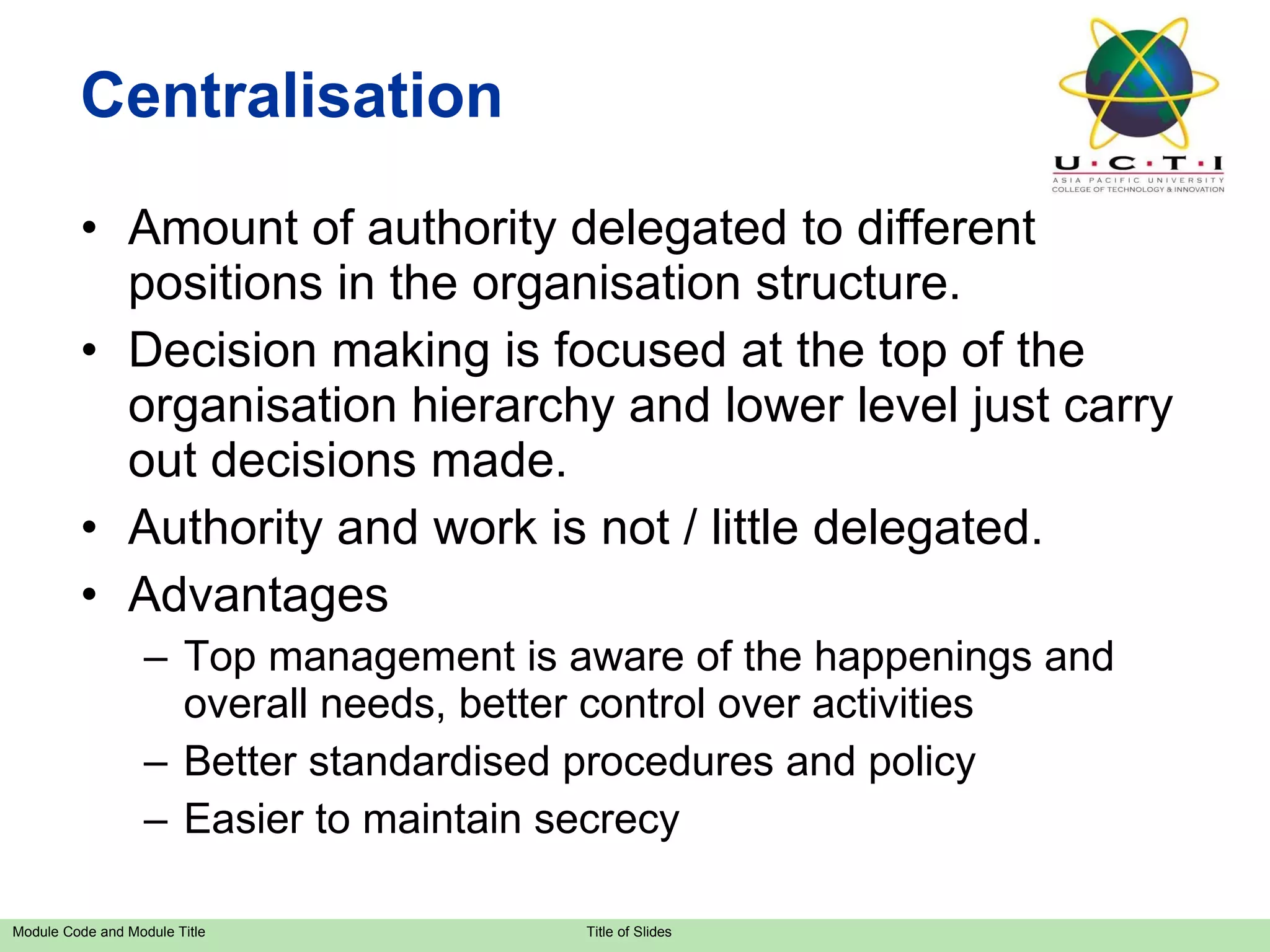 Centralisation Amount of authority delegated to different positions in the organisation structure. Decision making is focused at the top of the organisation hierarchy and lower level just carry out decisions made. Authority and work is not / little delegated. Advantages Top management is aware of the happenings and overall needs, better control over activities Better standardised procedures and policy Easier to maintain secrecy 