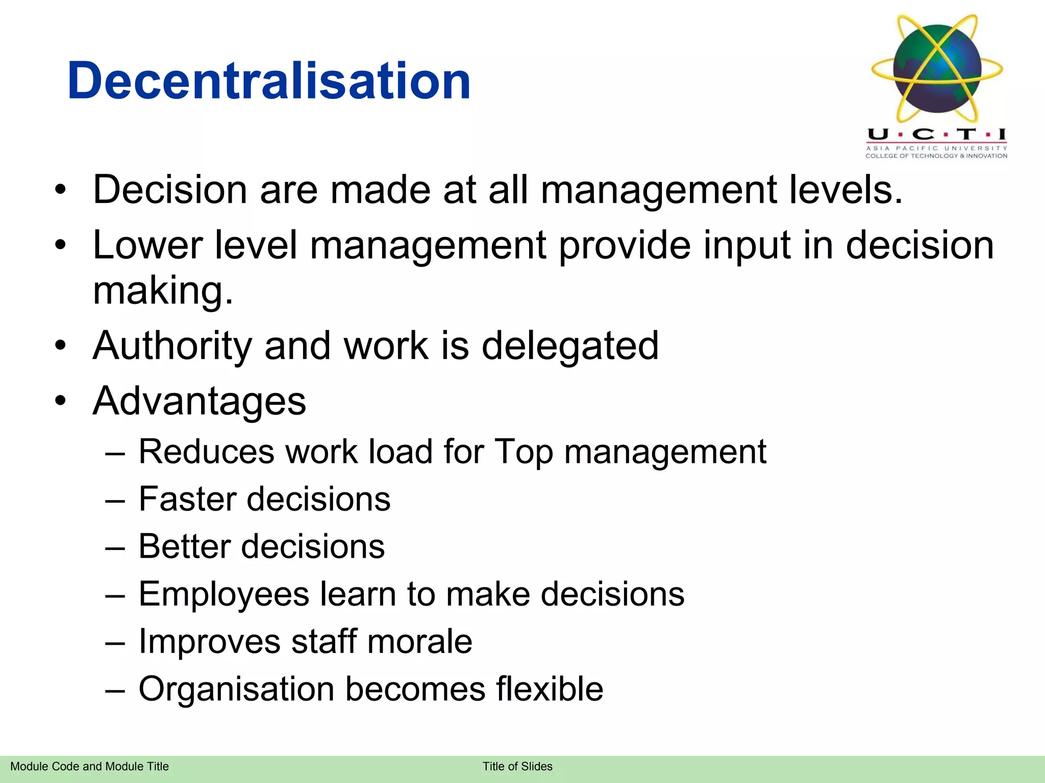 Decentralisation Decision are made at all management levels. Lower level management provide input in decision making. Authority and work is delegated Advantages Reduces work load for Top management Faster decisions Better decisions Employees learn to make decisions Improves staff morale Organisation becomes flexible 