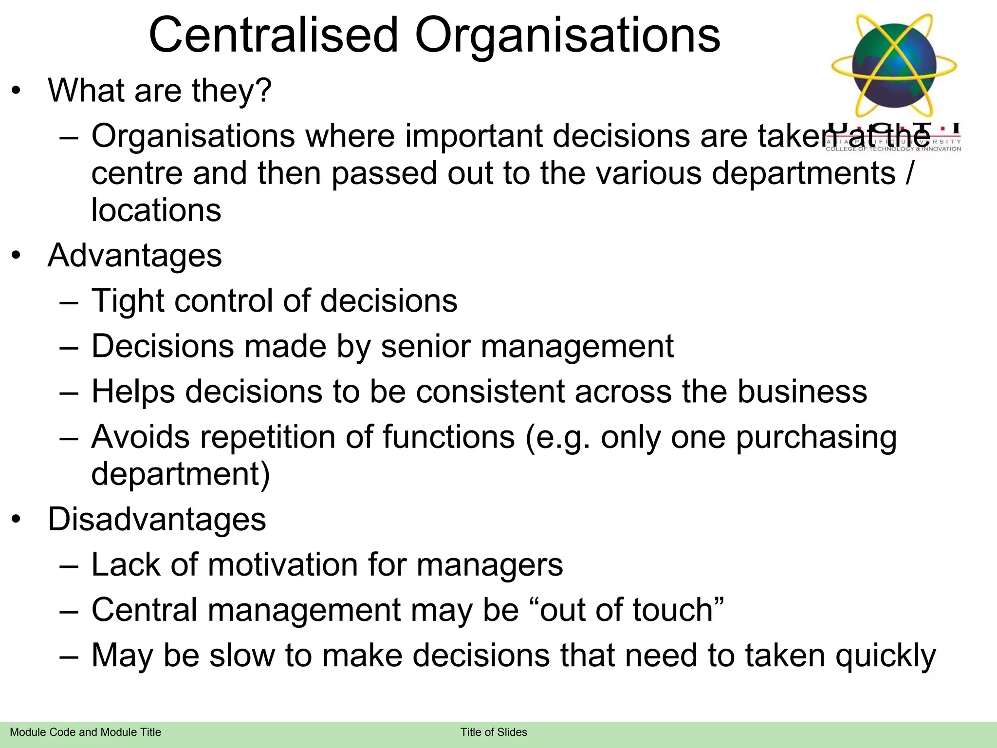 Centralised Organisations What are they? Organisations where important decisions are taken at the centre and then passed out to the various departments / locations Advantages Tight control of decisions Decisions made by senior management Helps decisions to be consistent across the business Avoids repetition of functions (e.g. only one purchasing department) Disadvantages Lack of motivation for managers Central management may be “out of touch” May be slow to make decisions that need to taken quickly 