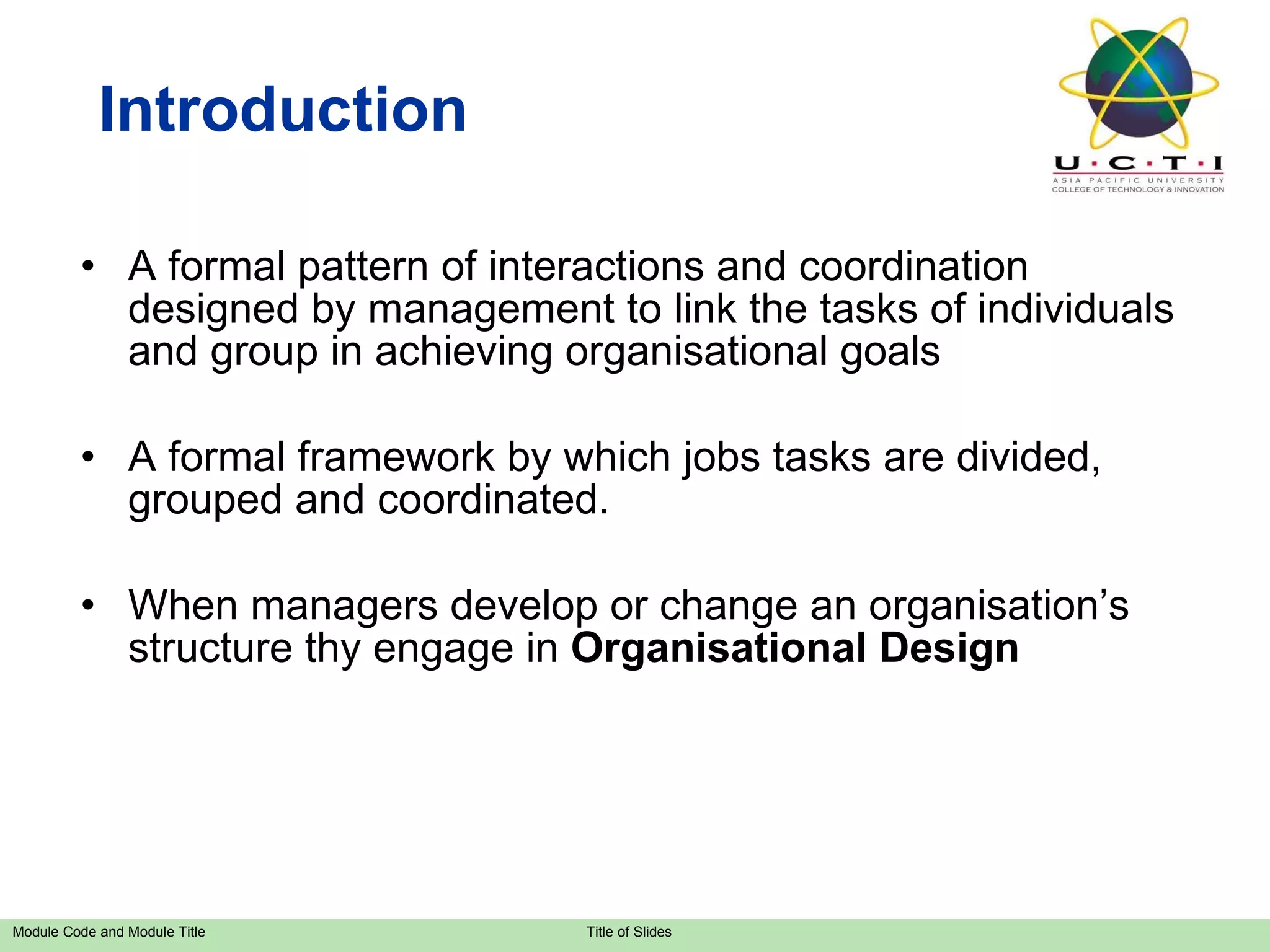 A formal pattern of interactions and coordination designed by management to link the tasks of individuals and group in achieving organisational goals  A formal framework by which jobs tasks are divided, grouped and coordinated. When managers develop or change an organisation’s structure thy engage in  Organisational Design Introduction 