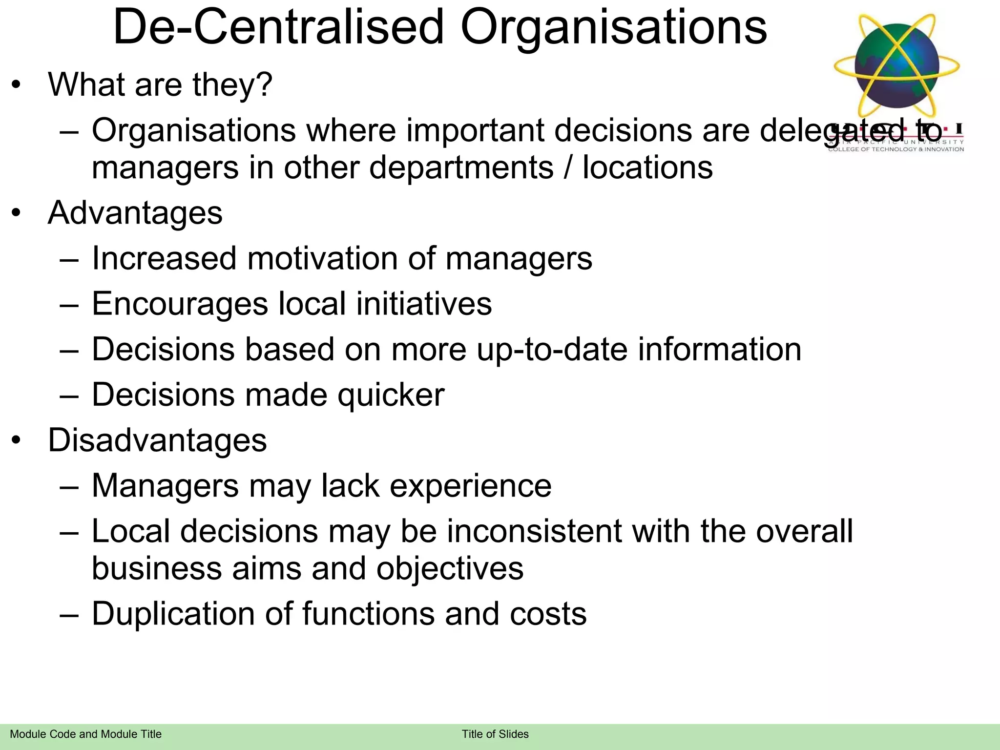 De-Centralised Organisations What are they? Organisations where important decisions are delegated to managers in other departments / locations Advantages Increased motivation of managers Encourages local initiatives Decisions based on more up-to-date information Decisions made quicker Disadvantages Managers may lack experience Local decisions may be inconsistent with the overall business aims and objectives Duplication of functions and costs 