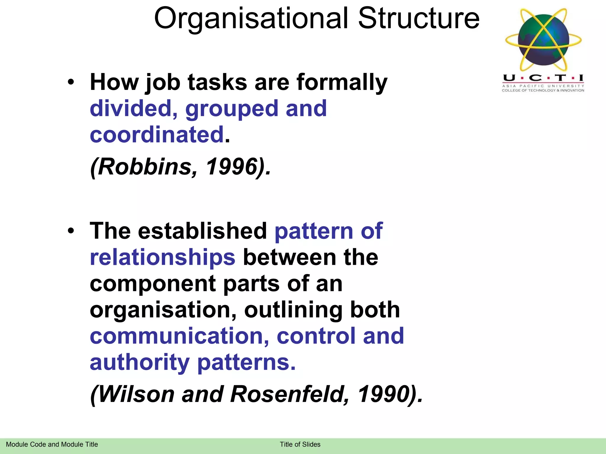 Organisational Structure How job tasks are formally  divided, grouped and coordinated . (Robbins, 1996). The established  pattern of relationships  between the component parts of an organisation, outlining both  communication, control and authority patterns. (Wilson and Rosenfeld, 1990). 