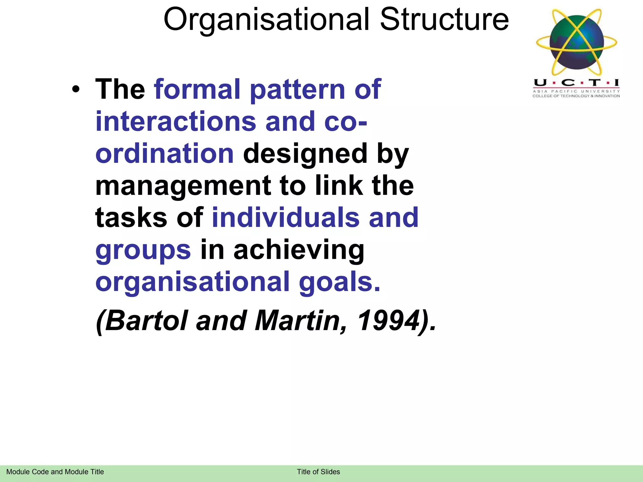 Organisational Structure The  formal pattern of interactions and co-ordination  designed by management to link the tasks of  individuals and groups  in achieving  organisational goals. (Bartol and  M artin, 1994). 