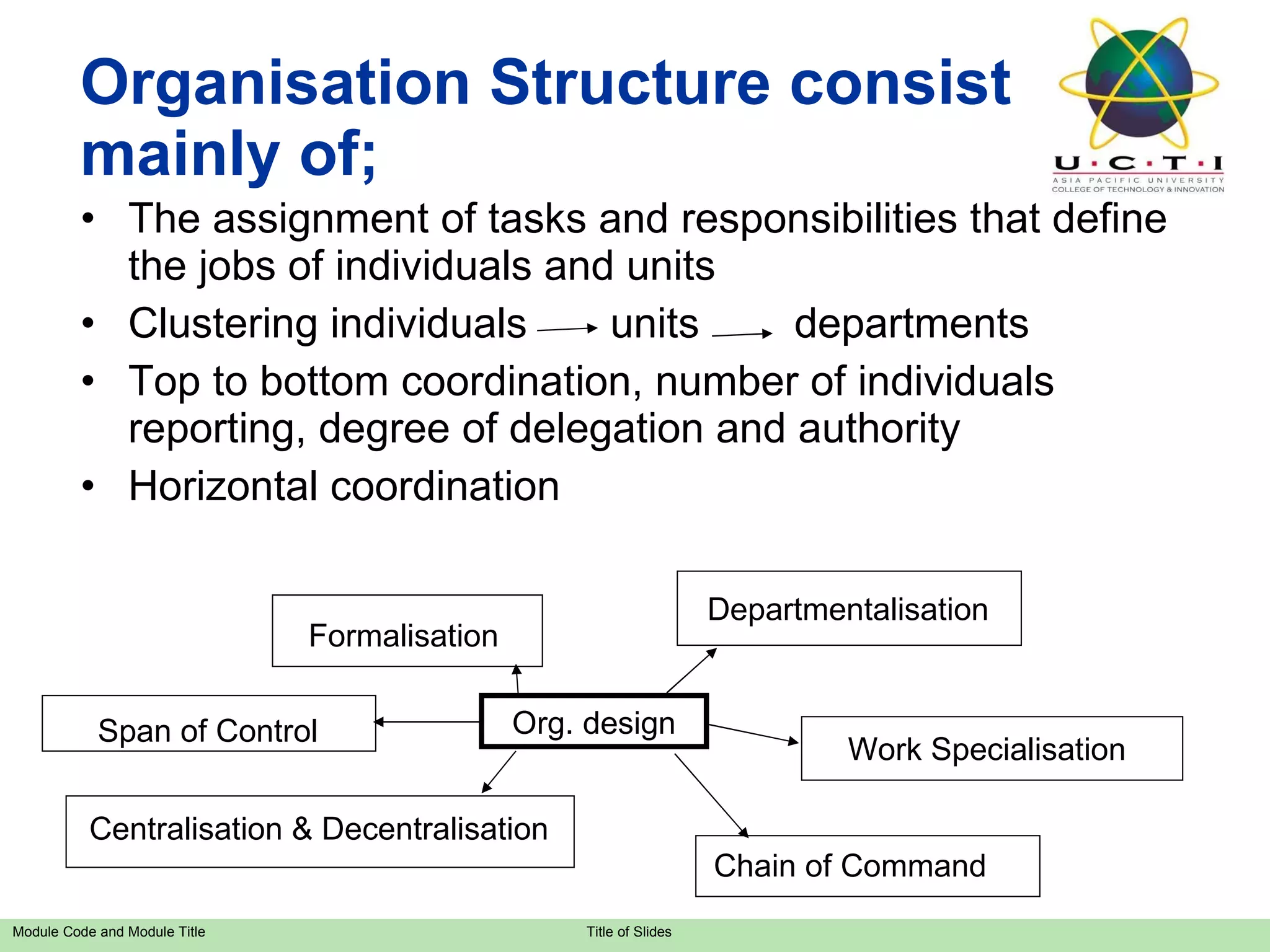 Organisation Structure consist mainly of; The assignment of tasks and responsibilities that define the jobs of individuals and units Clustering individuals  units  departments Top to bottom coordination, number of individuals reporting, degree of delegation and authority Horizontal coordination Org. design Departmentalisation Work Specialisation Chain of Command Centralisation & Decentralisation Span of Control Formalisation 