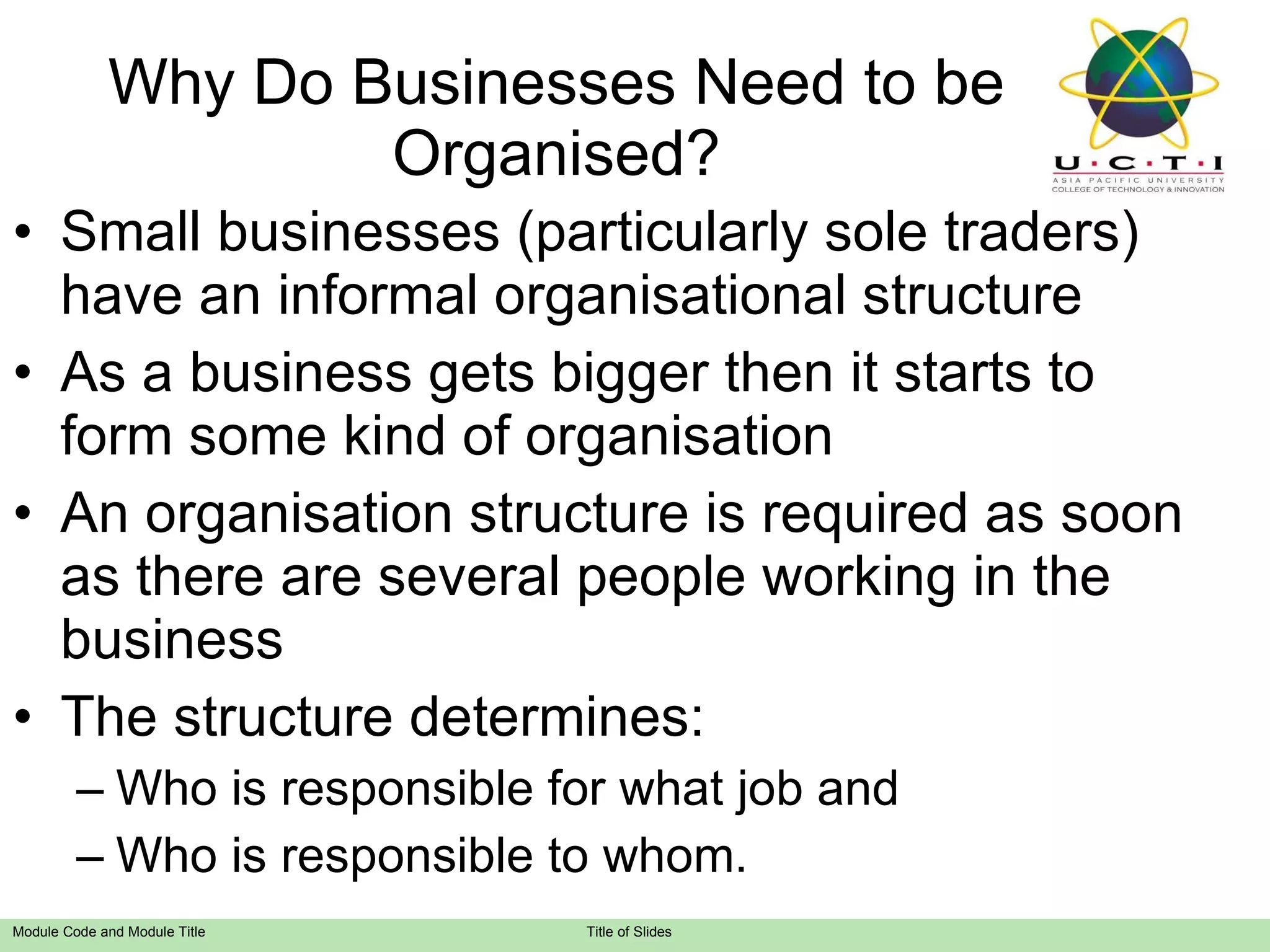 Why Do Businesses Need to be Organised? Small businesses (particularly sole traders) have an informal organisational structure As a business gets bigger then it starts to form some kind of organisation An organisation structure is required as soon as there are several people working in the business The structure determines: Who is responsible for what job and Who is responsible to whom.  