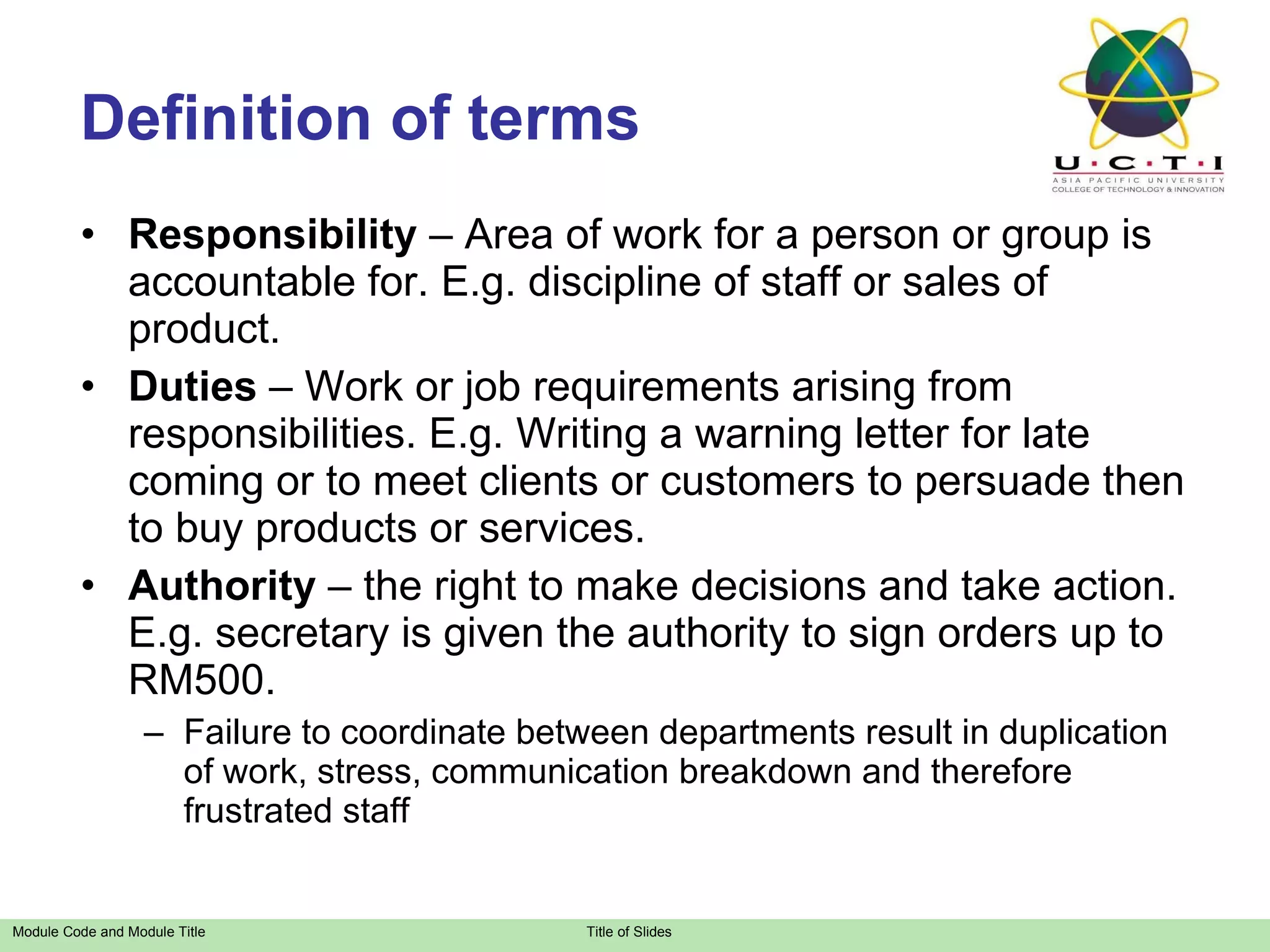 Responsibility  – Area of work for a person or group is accountable for. E.g. discipline of staff or sales of product. Duties  – Work or job requirements arising from responsibilities. E.g. Writing a warning letter for late coming or to meet clients or customers to persuade then to buy products or services. Authority  – the right to make decisions and take action. E.g. secretary is given the authority to sign orders up to RM500. Failure to coordinate between departments result in duplication of work, stress, communication breakdown and therefore frustrated staff Definition of terms 