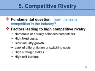22
5. Competitive Rivalry
 Fundamental question: how intense is
competition in the industry?
 Factors leading to high co...