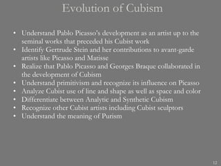 Evolution of Cubism Understand Pablo Picasso’s development as an artist up to the seminal works that preceded his Cubist work Identify Gertrude Stein and her contributions to avant-garde artists like Picasso and Matisse Realize that Pablo Picasso and Georges Braque collaborated in the development of Cubism Understand primitivism and recognize its influence on Picasso Analyze Cubist use of line and shape as well as space and color Differentiate between Analytic and Synthetic Cubism Recognize other Cubist artists including Cubist sculptors Understand the meaning of Purism 