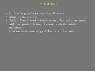Futurism Explain the goals/objectives of the Futurists Identify Futurist artists Analyze Futurist works of art in terms of line, color, and space Make comparisons between Futurism and other artistic movements Understand the chronological placement of Futurism 