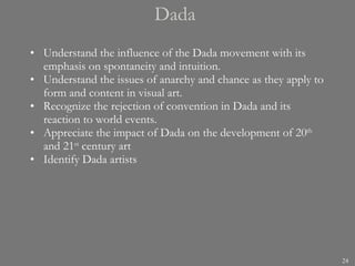 Dada  Understand the influence of the Dada movement with its emphasis on spontaneity and intuition. Understand the issues of anarchy and chance as they apply to form and content in visual art. Recognize the rejection of convention in Dada and its reaction to world events. Appreciate the impact of Dada on the development of 20 th  and 21 st  century art Identify Dada artists 