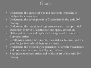 Goals Understand the impact of war and economic instability as catalysts for change in art. Understand the development of Modernism in the early 20 th  century. Understand the rejection of representational art and pictorial illusionism in favor of abstraction and spatial distortion. Define primitivism and explain why it appealed to modern European artists Recall major artistic movements, their stylistic features, and the goals/objectives behind these movements Understand the chronological placement of artistic movements and how some movements influenced others Recognize important artists and works of art of the early 20 th  century 