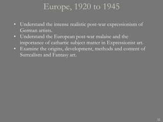 Europe, 1920 to 1945 Understand the intense realistic post-war expressionism of German artists. Understand the European post-war malaise and the importance of cathartic subject matter in Expressionist art.  Examine the origins, development, methods and content of Surrealism and Fantasy art. 