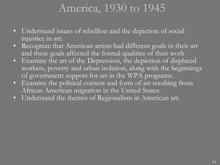 America, 1930 to 1945 Understand issues of rebellion and the depiction of social injustice in art. Recognize that American artists had different goals in their art and these goals affected the formal qualities of their work Examine the art of the Depression, the depiction of displaced workers, poverty and urban isolation, along with the beginnings of government support for art in the WPA programs. Examine the political content and form of art resulting from African American migration in the United States. Understand the themes of Regionalism in American art. 
