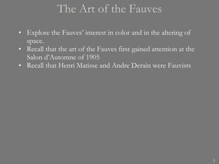 The Art of the Fauves Explore the Fauves’ interest in color and in the altering of space. Recall that the art of the Fauves first gained attention at the Salon d’Automne of 1905 Recall that Henri Matisse and Andre Derain were Fauvists 
