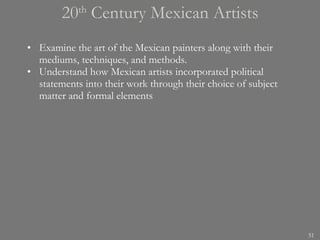 20 th  Century Mexican Artists Examine the art of the Mexican painters along with their mediums, techniques, and methods. Understand how Mexican artists incorporated political statements into their work through their choice of subject matter and formal elements 