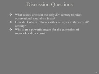 Discussion Questions What caused artists in the early 20 th  century to reject observational naturalism in art? How did Cubism influence other art styles in the early 20 th  century?  Why is art a powerful means for the expression of sociopolitical concerns? 