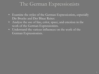 The German Expressionists Examine the styles of the German Expressionists, especially Die Brucke and Der Blaue Reiter. Analyze the use of line, color, space, and emotion in the work of the German Expressionists. Understand the various influences on the work of the German Expressionists. 