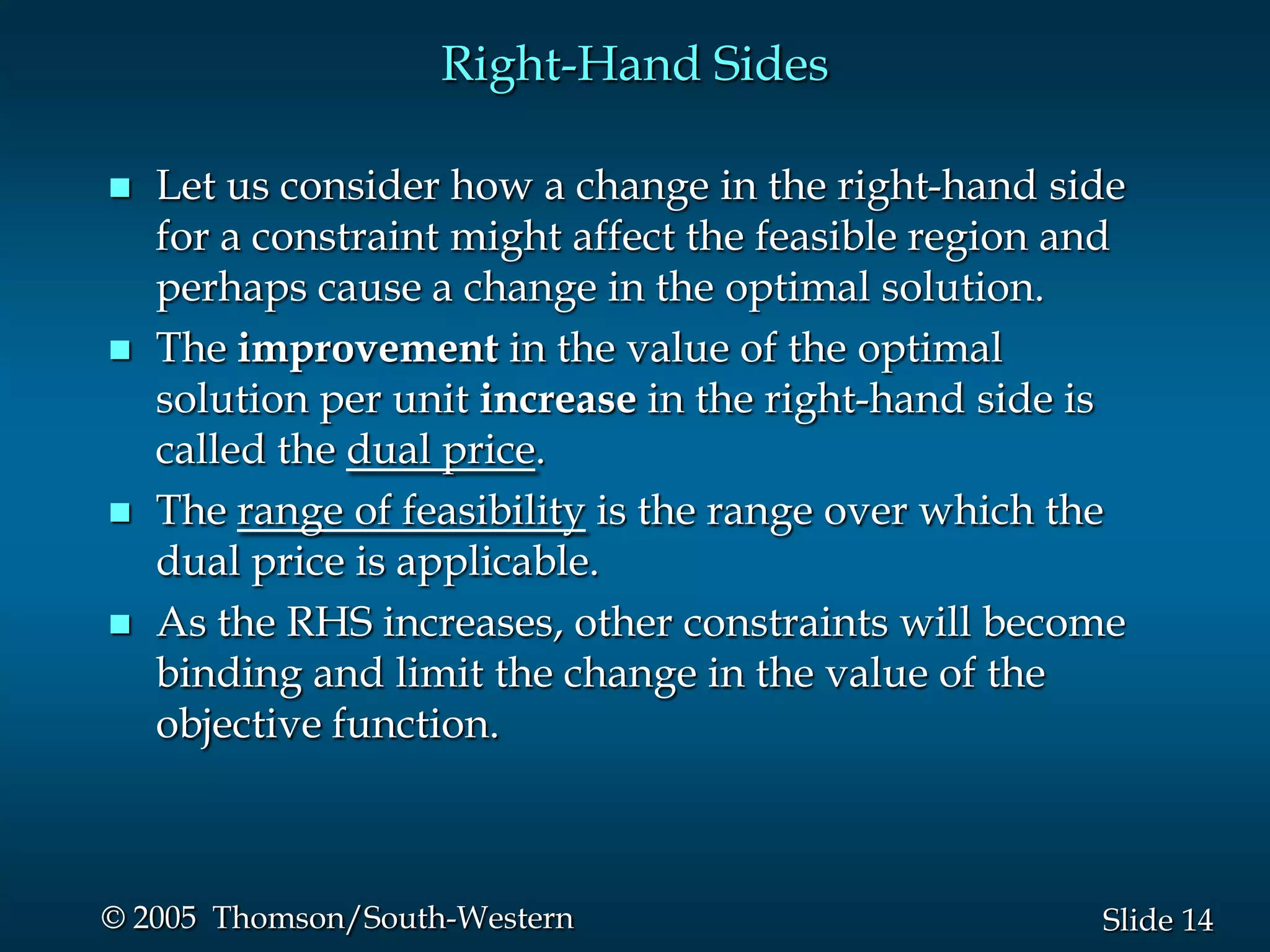 Right-Hand Sides

   Let us consider how a change in the right-hand side
    for a constraint might affect the feasible region and
    perhaps cause a change in the optimal solution.
   The improvement in the value of the optimal
    solution per unit increase in the right-hand side is
    called the dual price.
   The range of feasibility is the range over which the
    dual price is applicable.
   As the RHS increases, other constraints will become
    binding and limit the change in the value of the
    objective function.



© 2005 Thomson/South-Western                           Slide 14
 