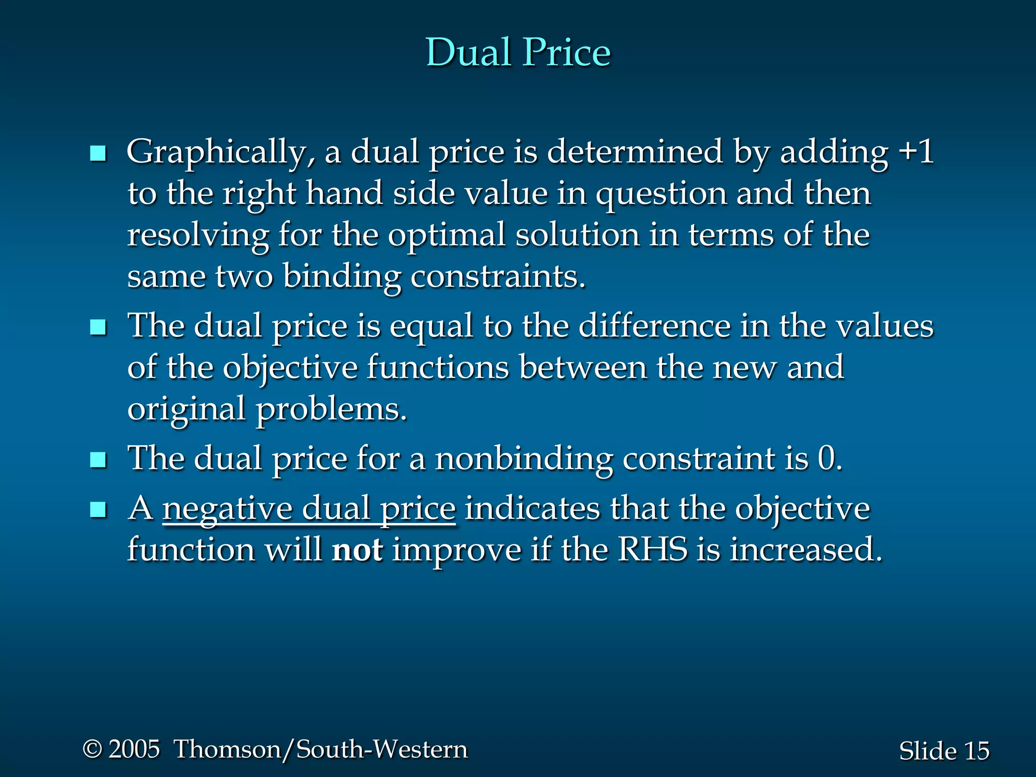 Dual Price

   Graphically, a dual price is determined by adding +1
    to the right hand side value in question and then
    resolving for the optimal solution in terms of the
    same two binding constraints.
   The dual price is equal to the difference in the values
    of the objective functions between the new and
    original problems.
   The dual price for a nonbinding constraint is 0.
   A negative dual price indicates that the objective
    function will not improve if the RHS is increased.




© 2005 Thomson/South-Western                            Slide 15
 