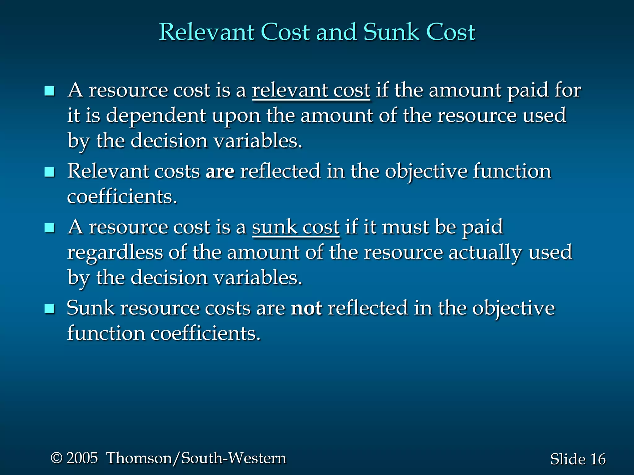 Relevant Cost and Sunk Cost

   A resource cost is a relevant cost if the amount paid for
    it is dependent upon the amount of the resource used
    by the decision variables.
   Relevant costs are reflected in the objective function
    coefficients.
   A resource cost is a sunk cost if it must be paid
    regardless of the amount of the resource actually used
    by the decision variables.
   Sunk resource costs are not reflected in the objective
    function coefficients.




© 2005 Thomson/South-Western                             Slide 16
 