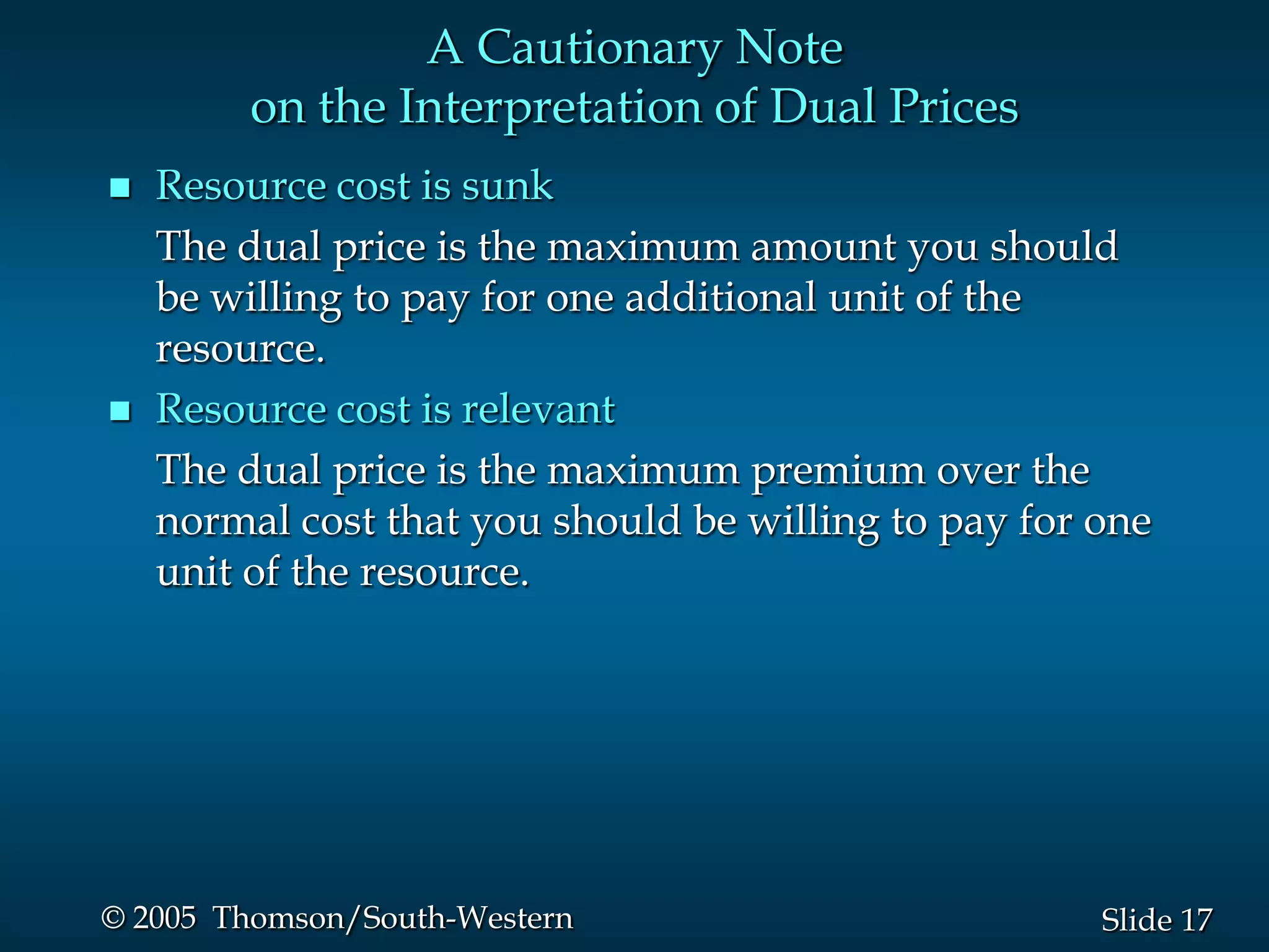 A Cautionary Note
         on the Interpretation of Dual Prices
   Resource cost is sunk
    The dual price is the maximum amount you should
    be willing to pay for one additional unit of the
    resource.
   Resource cost is relevant
    The dual price is the maximum premium over the
    normal cost that you should be willing to pay for one
    unit of the resource.




© 2005 Thomson/South-Western                          Slide 17
 