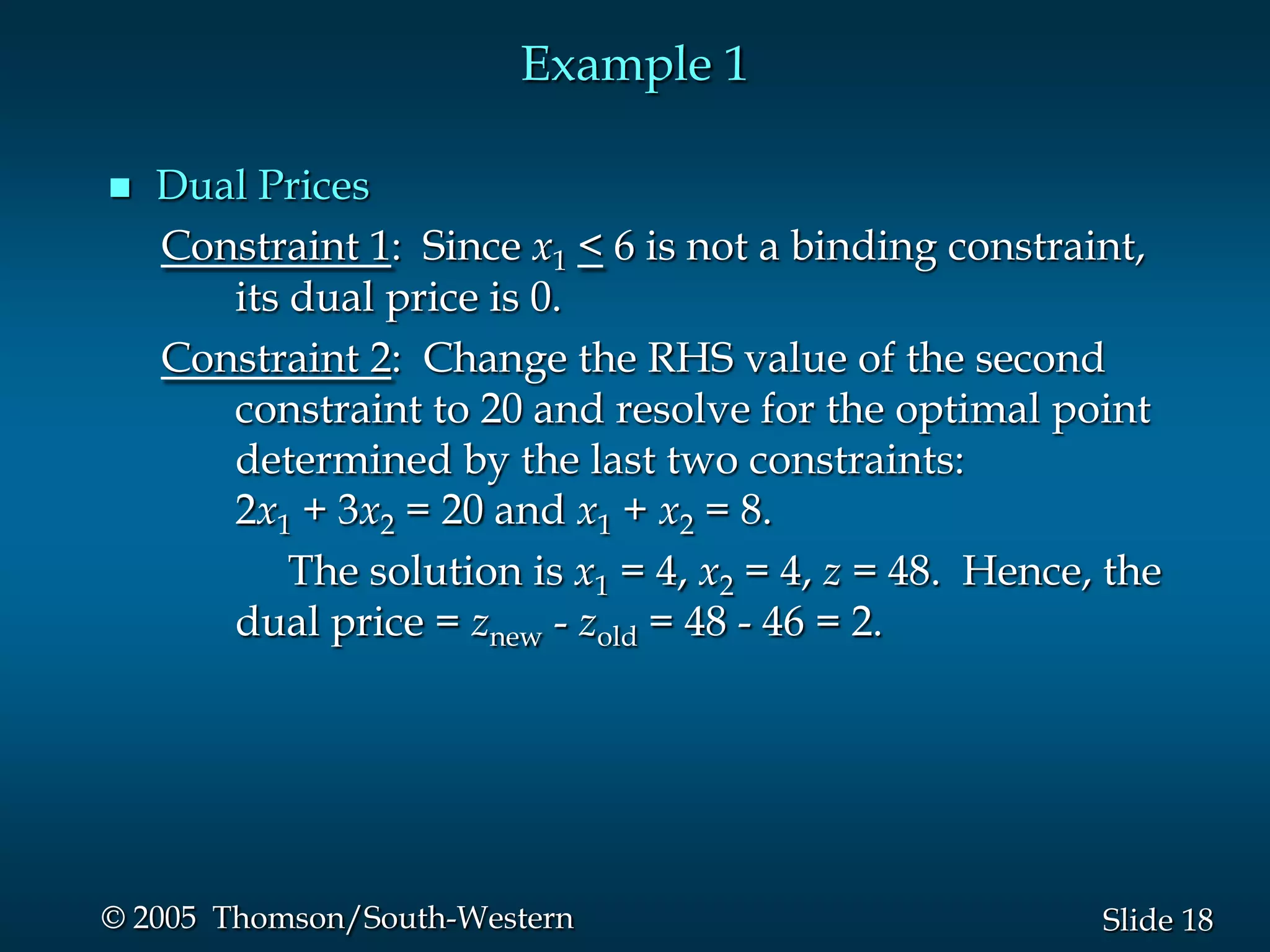 Example 1

   Dual Prices
    Constraint 1: Since x1 < 6 is not a binding constraint,
       its dual price is 0.
    Constraint 2: Change the RHS value of the second
       constraint to 20 and resolve for the optimal point
       determined by the last two constraints:
       2x1 + 3x2 = 20 and x1 + x2 = 8.
           The solution is x1 = 4, x2 = 4, z = 48. Hence, the
       dual price = znew - zold = 48 - 46 = 2.




© 2005 Thomson/South-Western                             Slide 18
 